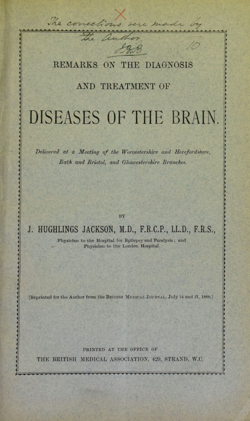 AND TREATMENT OF DISEASES OF THE BRAIN. Delivered at a Meeting of the Worcestershire and Herefordshire, Bath and Bristol, and Gloucestershire Branches. BY J. HUGHLINGS JACKSON, M.D., F.R.C.P., LLD., F.R.S., Physician to the Hospital for Epilepsy and Paralysis -, and - Physician to the London Hospital. [Reprinted (or the Author from the British Mkdical Jouhxal, July 14 and 21, 1888.] PRINTED AT THE OFFICE OF THE BRITISH MEDICAL ASSOCIATION, 42!), STRAND, W.C.