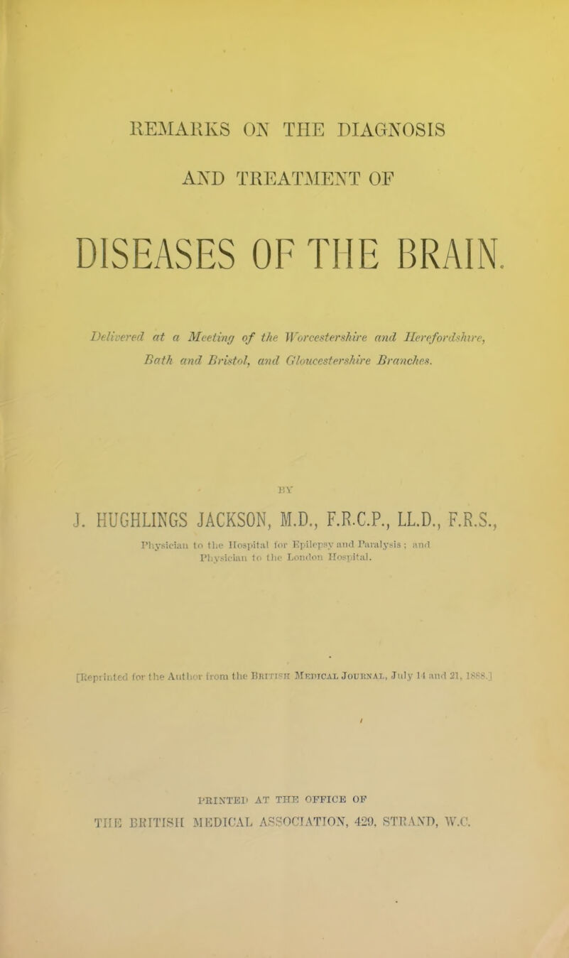 AND TREATMENT OF DISEASES OF THE BRAIN. Delivered at a Meeting of the Worcestershire and Herefordshire, Bath and Bristol, arid Gloucestershire Branches. BY J. HUGHLINGS JACKSON, M.D., F.R.C.P., LL.D., F.R.S., Physician (n tlie Hospital for Epilepsy and Paralysis; and Physician to the London Hospital. pRi printed for the Author from the British Medical Jouhnal, July 14 and 21. 1888 | PRINTE1) AT THE OFFICE OF THE BRITISH MEDICAL ASSOCIATION, 429, STRAND, W.C.