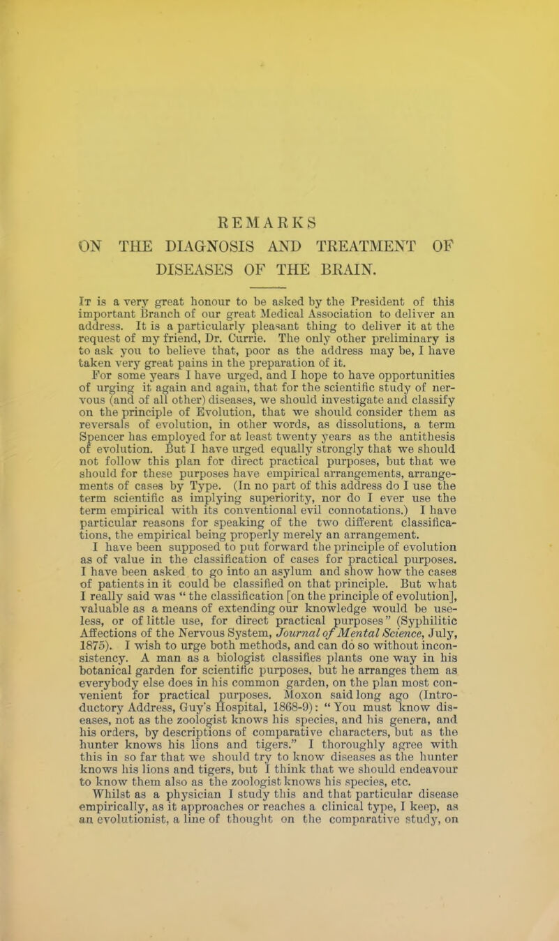 REMARKS ON THE DIAGNOSIS AND TREATMENT OF DISEASES OF THE BRAIN. It is a very great honour to be asked by the President of this important Branch of our great Medical Association to deliver an address. It is a particularly pleasant thing to deliver it at the request of my friend, Dr. Currie. The only other preliminary is to ask you to believe that, poor as the address may be, I have taken very great pains in the preparation of it. For some years I have urged, and I hope to have opportunities of urging it again and again, that for the scientific study of ner- vous (and of all other) diseases, we should investigate and classify on the principle of Evolution, that we should consider them as reversals of evolution, in other words, as dissolutions, a term Spencer has employed for at least twenty years as the antithesis of evolution. But I have urged equally strongly that we should not follow this plan for direct practical purposes, but that we should for these purposes have empirical arrangements, arrange- ments of cases by Type. (In no part of this address do I use the term scientific as implying superiority, nor do I ever use the term empirical with its conventional evil connotations.) I have particular reasons for speaking of the two different classifica- tions, the empirical being properly merely an arrangement. I have been supposed to put forward the principle of evolution as of value in the classification of cases for practical purposes. I have been asked to go into an asylum and show how the cases of patients in it could be classified on that principle. But what I really said was  the classification [on the principle of evolution], valuable as a means of extending our knowledge would be use- less, or of little use, for direct practical purposes (Syphilitic Affections of the Nervous System, Journal of Mental Science, July, 1875). I wish to urge both methods, and can do so without incon- sistency. A man as a biologist classifies plants one way in his botanical garden for scientific purposes, but he arranges them as everybody else does in his common garden, on the plan most con- venient for practical purposes. Moxon said long ago (Intro- ductory Address, Guy's Hospital, 1868-9): You must know dis- eases, not as the zoologist knows his species, and his genera, and his orders, by descriptions of comparative characters, but as the hunter knows his lions and tigers. I thoroughly agree with this in so far that we should try to know diseases as the hunter knows his lions and tigers, but I think that we should endeavour to know them also as the zoologist knows his species, etc. Whilst as a physician I study this and that particular disease empirically, as it approaches or reaches a clinical type, I keep, as an evolutionist, a line of thought on the comparative study, on