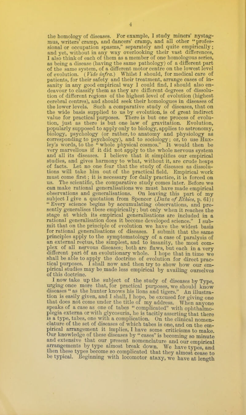 the homology of diseases. For example, I study miners' nystag- mus, writers' cramp, and dancers' cramp, and all other  profes- sional or occupation spasms, separately and quite empirically; and yet, without in any way overlooking their vast differences, I also think of each of them as a member of one homologous series, as being a disease (having the same pathology) of a different part of the same system, of a different motor centre on the lowest level of evolution. (Vide infra.) Whilst I should, for medical care of patients, for their safety and their treatment, arrange cases of in- sanity in any good empirical way I could find, 1 should also en- deavour to classify them as they are different degrees of dissolu- tion of different regions of the highest level of evolution (highest cerebral centres), and should seek their homologues in diseases of the lower levels. Such a comparative study of diseases, that on the wide basis supplied to us by evolution, is of great indirect value for practical purposes. There is but one process of evolu- tion, just as there is but one law of gravitation. Evolution, popularly supposed to apply only to biology, applies to astronomy, biology, psychology (or rather, to anatomy and physiology as corresponding to psychology), and to sociology; or, to use Hux- ley's words, to the  whole physical cosmos. It would then be very marvellous if it did not apply to the whole nervous system and all its diseases. I believe that it simplifies our empirical studies, and gives harmony to what, without it, are crude heap8 of facts. Let no one fear that the study of diseases as dissolu- tions will take him out of the practical field. Empirical work must come first; it is necessary for daily practice, it is forced on us. The scientific, the comparative study comes later. Before we can make rational generalisations we must have made empirical observations and generalisations. On leaving this part of my subject I give a quotation from Spencer {Data of Ethics, p. 61):  Every science begins by accumulating observations, and pre- sently generalises tbese empirically; but only when it reaches the stage at which its empirical generalisations are included in a rational generalisation does it become developed science. I sub- mit that on the principle of evolution we have the widest basis for rational generalisations of diseases. I submit that the same principles apply to the symptomatology of a case of paralysis of an external rectus, the simplest, and to insanity, the most com- plex of all nervous diseases; both are flaws, but each in a very different part Of an evolutionary whole. I hope that in time we shall be able to apply the doctrine of evolution for direct prac- tical purposes. I shall now and then try to show how our em- pirical studies may be made less empirical by availing ourselves of this doctrine. I now take up the subject of the study of diseases by Type, urging once more that, for practical purposes, we should know diseases  as the hunter knows his lions and tigers. An illustra- tion is easily given, and I shall, I hope, be excused for giving one that does not come under the title of my address. When anyone speaks of a case as one of tabes  complicated with ophthalmo- plegia externa or with glycosuria, he is tacitly asserting that there is a type, tabes, one with a complication. On the clinical nomen- clature of the set of diseases of which tabes is one, and on the em- pirical arrangement it implies, I have some criticisms to make. Our knowledge of these diseases by  cases is becoming so minute and extensive that our present nomenclature and our empirical arrangements by type almost break down. We have types, and then these types become so complicated that they almost cease to be typical. Beginning with locomotor ataxy, we have at length