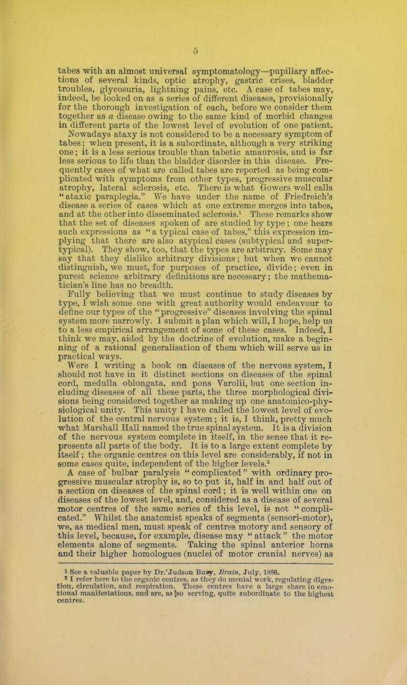 tabes with an almost universal symptomatology—pupillary affec- tions of several kinds, optic atrophy, gastric crises, bladder troubles, glycosuria, lightning pains, etc. A case of tabes may, indeed, be looked on as a series of different diseases, provisionally for the thorough investigation of each, before we consider them together as a disease owing to the same kind of morbid changes in different parts of the lowest level of evolution of one patient. Nowadays ataxy is not considered to be a necessary symptom of tabes; when present, it is a subordinate, although a very striking one; it is a less serious trouble than tabetic amaurosis, and is far less serious to life than the bladder disorder in this disease. Fre- quently cases of what are called tabes are reported as being com- plicated with symptoms from other types, progresshre muscidar atrophy, lateral sclerosis, etc. There is what Gowers well calls ataxic paraplegia. We have under the name of Friedreich's disease a series of cases which at one extreme merges into tabes, and at the other into disseminated sclerosis.1 These remarks show that the set of diseases spoken of are studied by type; one hears such expressions as a typical case of tabes, this expression im- plying that there are also atypical cases (subtypical and super- typical). They show, too, that the types are arbitrary. Some may say that they dislike arbitrary divisions; but when we cannot distinguish, we must, for purposes of practice, divide; even in purest science arbitrary definitions are necessary; the mathema- tician's line has no breadth. Fully believing that we must continue to study diseases by type, I wish some one with great authority would endeavour to define our types of the progressive diseases involving the spinal system more narrowly. I submit a plan which will, I hope, help us to a less empirical arrangement of some of these cases. Indeed, I think we may, aided by the doctrine of evolution, make a begin- ning of a rational generalisation of them which will serve us in practical ways. Were I writing a book on diseases of the nervous system, I should not have in it distinct sections on diseases of the spinal cord, medulla oblongata, and pons Varolii, but one section in- cluding diseases of all these parts, the three morphological divi- sions being considered together as making up one anatomico-phy- siological unity. This unity I have called the lowest level of evo- lution of the central nervous system; it is, I think, pretty much what Marshall Hall named the true spinal system. It is a division of the nervous system complete in itself, in the sense that it re- presents all parts of the body. It is to a large extent complete by itself; the organic centres on this level are considerably, if not in some cases quite, independent of the higher levels.2 A case of bulbar paralysis complicated with ordinary pro- gressive muscular atrophy is, so to put it, half in and half out of a section on diseases of the spinal cord; it is well within one on diseases of the lowest level, and, considered as a disease of several motor centres of the same series of this level, is not compli- cated. Whilst the anatomist speaks of segments (sensori-motor), we, as medical men, must speak of centres motory and sensory of this level, because, for example, disease may attack the motor elements alone of segments. Taking the spinal anterior horns and their higher homologues (nuclei of motor cranial nerves) as 1 See a valuable paper by Dr. Judson Buiy, Brain, July, 1896. s I refer here to the organic centres, as they do menial work, regulating diges- tion, circulation, and respiration. These centres have a large share in emo- tional manifestations, and are, as |so serving, quite subordinate to the highest centres.