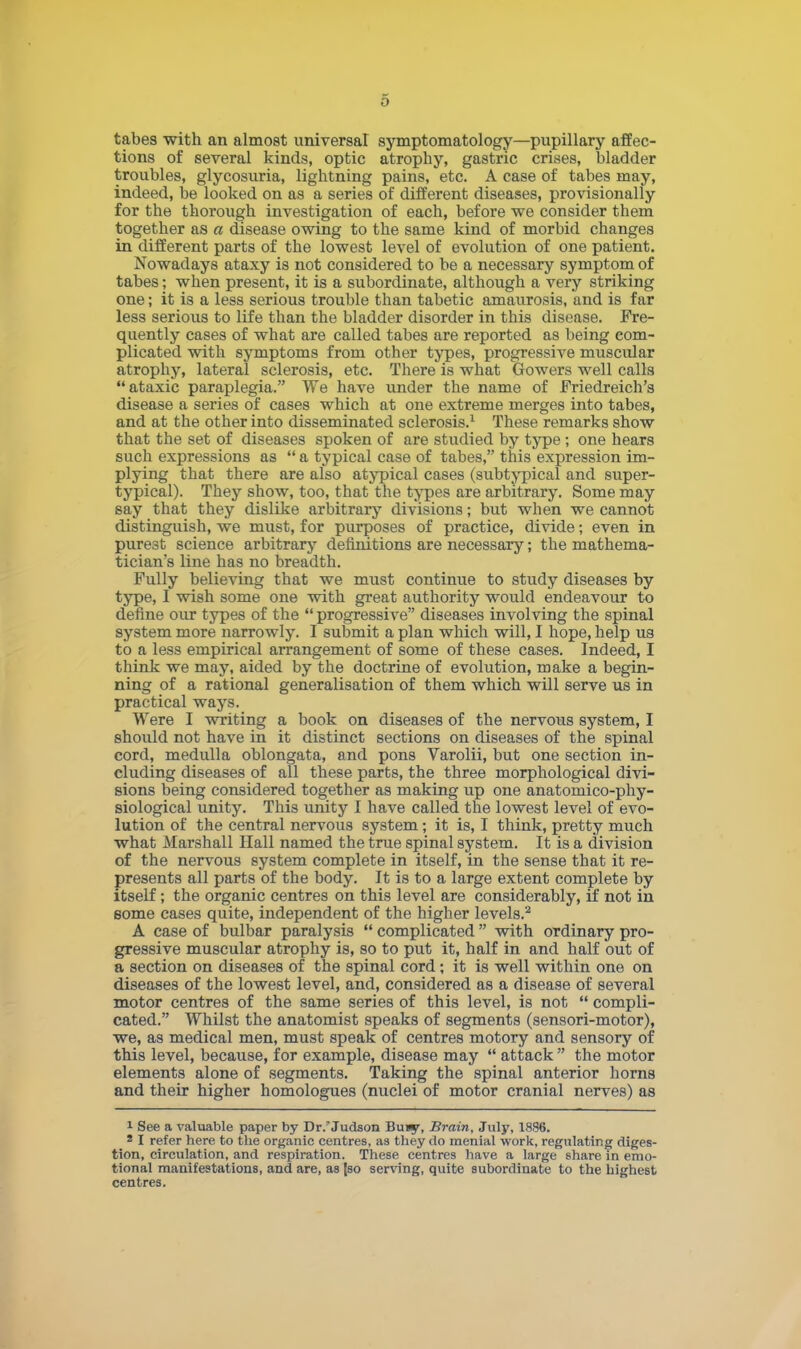 tabes with an almost universal symptomatology—pupillary affec- tions of several kinds, optic atrophy, gastric crises, bladder troubles, glycosuria, lightning pains, etc. A case of tabes may, indeed, be looked on as a series of different diseases, provisionally for the thorough investigation of each, before we consider them together as a disease owing to the same kind of morbid changes in different parts of the lowest level of evolution of one patient. Nowadays ataxy is not considered to be a necessary symptom of tabes; when present, it is a subordinate, although a very striking one; it is a less serious trouble than tabetic amaurosis, and is far less serious to life than the bladder disorder in this disease. Fre- quently cases of what are called tabes are reported as being com- plicated with symptoms from other types, progresshre muscidar atrophy, lateral sclerosis, etc. There is what Gowers well calls  ataxic paraplegia. We have under the name of Friedreich's disease a series of cases which at one extreme merges into tabes, and at the other into disseminated sclerosis.1 These remarks show that the set of diseases spoken of are studied by type; one hears such expressions as  a typical case of tabes, this expression im- plying that there are also atypical cases (subtypical and super- typical). They show, too, that the types are arbitrary. Some may say that they dislike arbitrary divisions; but when we cannot distinguish, we must, for purposes of practice, divide; even in purest science arbitrary definitions are necessary; the mathema- tician's line has no breadth. Fully believing that we must continue to study diseases by type, I wish some one with great authority would endeavour to define our types of the  progressive diseases involving the spinal system more narrowly. I submit a plan which will, I hope, help us to a less empirical arrangement of some of these cases. Indeed, I think we may, aided by the doctrine of evolution, make a begin- ning of a rational generalisation of them which will serve us in practical ways. Were I writing a book on diseases of the nervous system, I should not have in it distinct sections on diseases of the spinal cord, medulla oblongata, and pons Varolii, but one section in- cluding diseases of all these parts, the three morphological divi- sions being considered together as making up one anatomico-phy- siological unity. This unity I have called the lowest level of evo- lution of the central nervous system; it is, I think, pretty much what Marshall Hall named the true spinal system. It is a division of the nervous system complete in itself, in the sense that it re- presents all parts of the body. It is to a large extent complete by itself; the organic centres on this level are considerably, if not in some cases quite, independent of the higher levels.2 A case of bulbar paralysis  complicated  with ordinary pro- gressive muscular atrophy is, so to put it, half in and half out of a section on diseases of the spinal cord; it is well within one on diseases of the lowest level, and, considered as a disease of several motor centres of the same series of this level, is not  compli- cated. Whilst the anatomist speaks of segments (sensori-motor), we, as medical men, must speak of centres motory and sensory of this level, because, for example, disease may  attack  the motor elements alone of segments. Taking the spinal anterior horns and their higher homologues (nuclei of motor cranial nerves) as 1 See a valuable paper by Dr. Judson Buiy, Brain, July, 1896. s I refer here to the organic centres, as they do menial work, regulating diges- tion, circulation, and respiration. These centres have a large share in emo- tional manifestations, and are, as |so serving, quite subordinate to the highest centres.