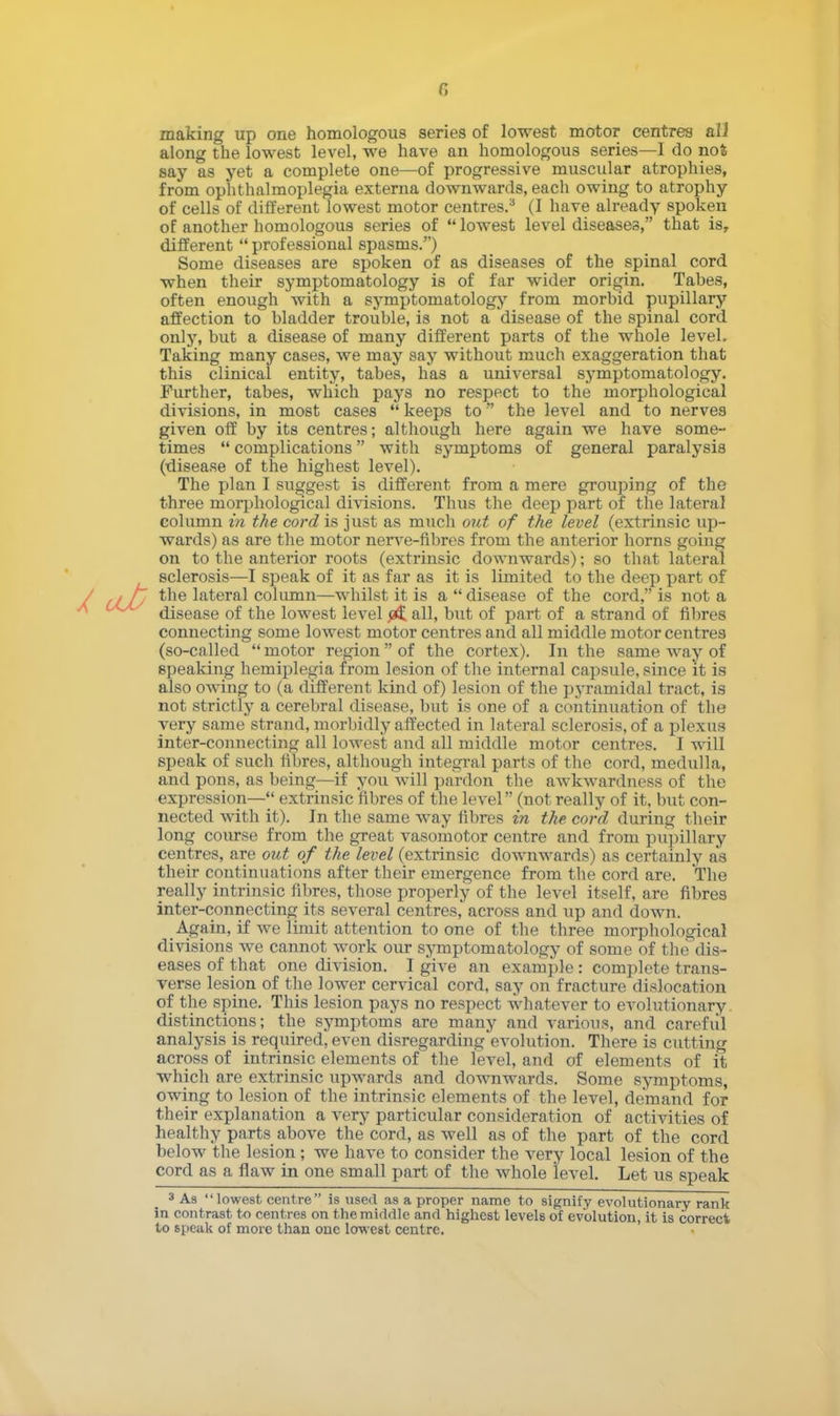 making up one homologous series of lowest motor centres ail along the lowest level, we have an homologous series—I do not say as yet a complete one—of progressive muscular atrophies, from ophthalmoplegia externa downwards, each owing to atrophy of cells of different lowest motor centres.3 (I have already spoken of another homologous series of lowest level diseases, that is, different  professional spasms.) Some diseases are spoken of as diseases of the spinal cord when their symptomatology is of far wider origin. Tabes, often enough with a symptomatology from morbid pupillary affection to bladder trouble, is not a disease of the spinal cord only, but a disease of many different parts of the whole level. Taking many cases, we may say without much exaggeration that this clinical entity, tabes, has a universal symptomatology. Further, tabes, which pays no respect to the morphological divisions, in most cases  keeps to the level and to nerves given off by its centres; although here again we have some- times  complications with symptoms of general paralysis (disease of the highest level). The plan I suggest is different from a mere grouping of the three morphological divisions. Thus the deep part of the lateral column in the cord is just as much out of the level (extrinsic up- wards) as are the motor nerve-fibres from the anterior horns going on to the anterior roots (extrinsic downwards); so that lateral sclerosis—I speak of it as far as it is limited to the deep part of the lateral column—whilst it is a disease of the cord, is not a disease of the lowest level all, but of part of a strand of fibres connecting some lowest motor centres and all middle motor centres (so-called  motor region  of the cortex). In the same way of speaking hemiplegia from lesion of the internal capsule, since it is also owing to (a different kind of) lesion of the pyramidal tract, is not strictly a cerebral disease, but is one of a continuation of the very same strand, morbidly affected in lateral sclerosis, of a plexus inter-connecting all lowest and all middle motor centres. I will speak of such fibres, although integral parts of the cord, medulla, and pons, as being—if you will pardon the awkwardness of the expression— extrinsic fibres of the level (not really of it, but con- nected with it). In the same way fibres in the cord during their long course from the great vasomotor centre and from pupillary centres, are out of the level (extrinsic downwards) as certainly as their continuations after their emergence from the cord are. The really intrinsic fibres, those properly of the level itself, are fibres inter-connecting its several centres, across and up and down. Again, if we limit attention to one of the three morphological divisions we cannot work our symptomatology of some of the dis- eases of that one division. I give an example: complete trans- verse lesion of the lower cervical cord, say on fracture dislocation of the spine. This lesion pays no respect whatever to evolutionary distinctions; the symptoms are many and various, and careful analysis is required, even disregarding evolution. There is cutting across of intrinsic elements of the level, and of elements of it which are extrinsic upwards and downwards. Some symptoms, owing to lesion of the intrinsic elements of the level, demand for their explanation a very particular consideration of activities of healthy parts above the cord, as well as of the part of the cord below the lesion ; we have to consider the very local lesion of the cord as a flaw in one small part of the whole level. Let us speak 3 As lowest centre is used as a proper name to signify evolutionary rank in contrast to centres on the middle and highest levels of evolution, it is correct to speak of more than one lowest centre.
