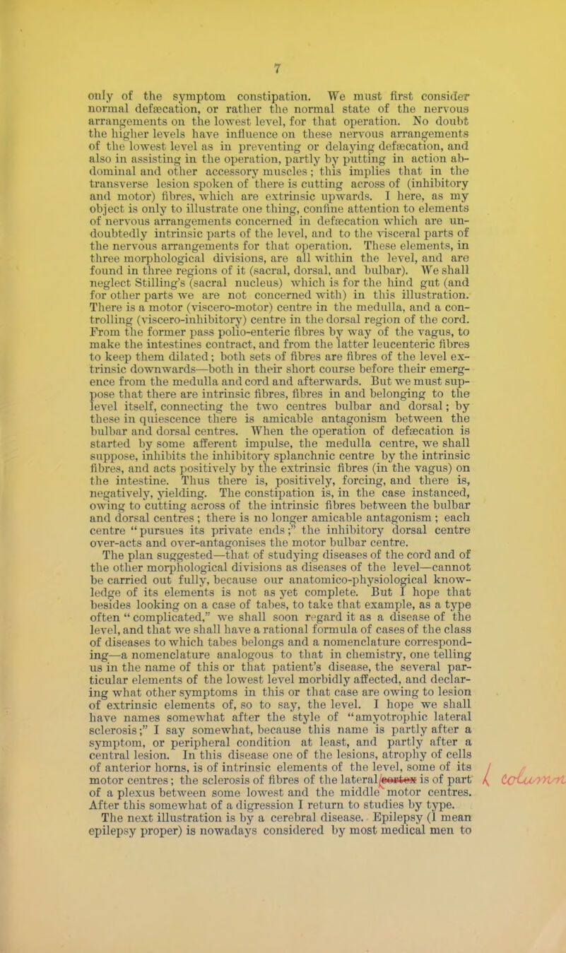 only of the symptom constipation. We must first consider normal defalcation, or rather the normal state of the nervous arrangements on the lowest level, for that operation. No doubt the higher levels have influence on these nervous arrangements of the lowest level as in preventing or delaying defsecation, and also in assisting in the operation, partly by putting in action ab- dominal and other accessory muscles; this implies that in the transverse lesion spoken of there is cutting across of (inhibitory and motor) fibres, which are extrinsic upwards. I here, as my object is only to illustrate one thing, confine attention to elements of nervous arrangements concerned in defecation which are un- doubtedly intrinsic parts of the level, and to the visceral parts of the nervous arrangements for that operation. These elements, in three morphological divisions, are all within the level, and are found in three regions of it (sacral, dorsal, and bulbar). We shall neglect Stilling's (sacral nucleus) which is for the hind gut (and for other parts we are not concerned with) in this illustration. There is a motor (viscero-motor) centre in the medulla, and a con- trolling (viscero-inhibitory) centre in the dorsal region of the cord. From the former pass polio-enteric fibres by way of the vagus, to make the intestines contract, and from the latter leucenteric fibres to keep them dilated; both sets of fibres are fibres of the level ex- trinsic downwards—both in their short course before their emerg- ence from the medulla and cord and afterwards. But we must sup- pose that there are intrinsic fibres, fibres in and belonging to the level itself, connecting the two centres bulbar and dorsal; by these in quiescence there is amicable antagonism between the bulbar and dorsal centres. When the operation of deftecation is started by some afferent impulse, the medulla centre, we shall suppose, inhibits the inhibitory splanchnic centre by the intrinsic fibres, and acts positively by the extrinsic fibres (in the vagus) on the intestine. Thus there is, positively, forcing, and there is, negatively, yielding. The constipation is, in the case instanced, owing to cutting across of the intrinsic fibres between the bulbar and dorsal centres; there is no longer amicable antagonism ; each centre pursues its private ends; the inhibitory dorsal centre over-acts and over-antagonises the motor bulbar centre. The plan suggested—that of studying diseases of the cord and of the other morphological divisions as diseases of the level—cannot be carried out fully, because our anatomico-physiological know- ledge of its elements is not as yet complete. But I hope that besides looking on a case of tabes, to take that example, as a type often complicated, we shall soon regard it as a disease of the level, and that we shall have a rational formula of cases of the class of diseases to which tabes belongs and a nomenclature correspond- ing—a nomenclature analogous to that in chemistry, one telling us in the name of this or that patient's disease, the several par- ticular elements of the lowest level morbidly affected, and declar- ing what other symptoms in this or that case are owing to lesion of extrinsic elements of, so to say, the level. I hope we shall have names somewhat after the style of amyotrophic lateral sclerosis; I say somewhat, because this name is partly after a symptom, or peripheral condition at least, and partly after a central lesion. In this disease one of the lesions, atrophy of cells of anterior horns, is of intrinsic elements of the level, some of its of a plexus between some lowest and the middle motor centres. After this somewhat of a digression I return to studies by type. The next illustration is by a cerebral disease. Epilepsy (1 mean epilepsy proper) is nowadays considered by most medical men to