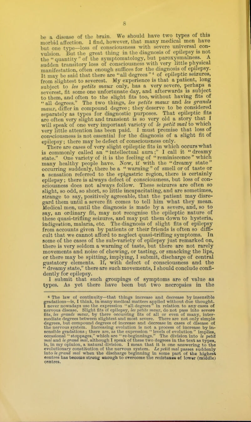 s be a disease of the brain. We should have two types of this morbid affection. 1 rind, however, that many medical men have but one type—loss of consciousness with severe universal con- vulsion. But the great thing in the diagnosis of epilepsy is not the  quantity  of the symptomatology, but paroxysmalness. A sudden transitory loss of consciousness with very little physical manifestation, often enough suffices for the diagnosis of epilepsy. It may be said that there are all degrees4 of epileptic seizures, from slightest to severest. My experience is that a patient, long subject to les petits manx only, has a very severe, perhaps a severest, tit some one unfortunate day, and afterwards is subject to them, and often to the slight fits too, without having fits of  all degrees. The two things, les petits maux and les grands maux, differ in compound degree ; they deserve to be considered separately as types for diagnostic purposes. That epileptic fits are often very slight and transient is so very old a story that I will speak of one very important variety of le petit mal to which very little attention lias been paid. I must premise that loss of consciousness is not essential for the diagnosis of a slight fit of epilepsy; there may be defect of consciousness only. There are cases of very slight epileptic fits in which occurs what is commonly called an intellectual aura; I call it dreamy state. One variety of it is the feeling of  reminiscence  which many healthy people have. Now, if with the dreamy state occurring suddenly, there be a  warning  of smell or of taste or a sensation referred to the epigastric region, there is certainly epilepsy; there is always defect of consciousness, but loss of con- sciousness does not always follow. These seizures are often so slight, so odd, so short, so little incapacitating, and are sometimes, strange to say, positively agreeable, that the patient may disre- gard them until a severe fit comes to tell him what they mean. Medical men, until the diagnosis is made by a severe, and, so to say, an ordinary fit, may not recognise the epileptic nature of these quasi-trifling seizures, and may put them down to hysteria, indigestion, malaria, etc. The diagnosis of slight fits of epilepsy from accounts given by patients or their friends is often so diffi- cult that we cannot afford to neglect quasi-trifling symptoms. In some of the cases of the sub-variety of epilepsy just remarked on, there is very seldom a warning of taste, but there are not rarely movements and noise of chewing, or tasting, or smacking the lips, or there may be spitting, implying, I submit, discharge of central gustatory elements. If, with defect of consciousness and the  dreamy state, there are such movements, I should conclude confi- dently for epilepsy. I submit that such groupings of symptoms are of value as types. As yet there have been but two necropsies in the * The law of continuity—that things increase and decrease hy insensible fradations—is, I think, in many medical matters applied without due thought, never nowadays use the expression all degrees in relation to any cases of nervous disease. Slight fits of epilepsy, les peliU maiix, do not pass into severe fits, les grands maux, by there occurring fits of all or even of many, inter- mediate degrees between slightest and most severe. There are not only simple degrees, but compound degrees of increase and decrease in cases of disease of the nervous system. Increasing evolution is not a process of increase by in- sensible gradations ; there are, as the expression  levels of evolution  implies, occasional stoppages, which are re-beginnings. The division into le petit mal and le grand mal, although I speak of these two degrees in the text as types, is, in my opinion, a natural division. I mean that it is one answering to the evolutionary constitution of the nervous system. Le petit mal passes suddenly into le grand mal when the discharge beginning in some part of the highest centres has become strong enough to overcome the resistan«e «f lower (middle)