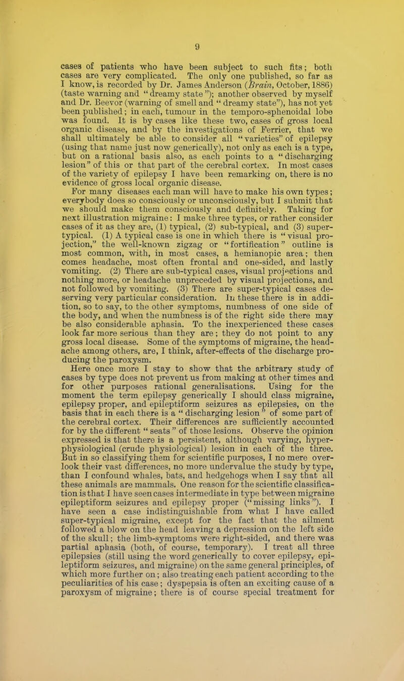 cases of patients who have been subject to such fits; both cases are very complicated. The only one published, so far as I know, is recorded by Dr. James Anderson (Brain, October, 1886) (taste warning and dreamy state ); another observed by myself and Dr. Beevor (warning of smell and dreamy state), has not yet been published; in each, tumour in the temporo-sphenoidal lobe was found. It is by cases like these two, cases of gross local organic disease, and by the investigations of Ferrier, that we shall ultimately be able to consider all varieties of epilepsy (using that name just now generically), not only as each is a type, but on a rational basis also, as each points to a discharging lesion of this or that part of the cerebral cortex. In most cases of the variety of epilepsy I have been remarking on, there is no evidence of gross local organic disease. For many diseases each man will have to make his own types; everybody does so consciously or unconsciously, but I submit that we should make them consciously and definitely. Taking for next illustration migraine: I make three types, or rather consider cases of it as they are, (1) typical, (2) sub-typical, and (3) super- typical. (1) A typical case is one in which there is visual pro- jection, the well-known zigzag or fortification outline is most common, with, in most cases, a hemianopic area; then comes headache, most often frontal and one-sided, and lastly vomiting. (2) There are sub-typical cases, visual projections and nothing more, or headache unpreceded by visual projections, and not followed by vomiting. (3) There are super-typical cases de- serving very particular consideration. In these there is in addi- tion, so to say, to the other symptoms, numbness of one side of the body, and when the numbness is of the right side there may be also considerable aphasia. To the inexperienced these cases look far more serious than they are; they do not point to any gross local disease. Some of the symptoms of migraine, the head- ache among others, are, I think, after-effects of the discharge pro- ducing the paroxysm. Here once more I stay to show that the arbitrary study of cases by type does not prevent us from making at other times and for other purposes rational generalisations. Using for the epilepsy proper, and epileptiform seizures as epilepsies, on the basis that in each there is a discharging lesion of some part of the cerebral cortex. Their differences are sufficiently accounted for by the different seats of those lesions. Observe the opinion expressed is that there is a persistent, although varying, hyper- physiological (crude physiological) lesion in each of the three. But in so classifying them for scientific purposes, I no mere over- look their vast differences, no more undervalue the study by type, than I confound whales, bats, and hedgehogs when I say that all these animals are mammals. One reason for the scientific classifica- tion is that I have seen cases intermediate in type between migraine epileptiform seizures and epilepsy proper ( missing links ). I have seen a case indistinguishable from what I have called super-typical migraine, except for the fact that the ailment followed a blow on the head leaving a depression on the left side of the skull; the limb-symptoms were right-sided, and there was partial aphasia (both, of course, temporary). I treat all three epilepsies (still using the word generically to cover epilepsy, epi- leptiform seizures, and migraine) on the same general principles, of which more further on; also treating each patient according to the peculiarities of his case ; dyspepsia is often an exciting cause of a paroxysm of migraine; there is of course special treatment for moment the term should class migraine,
