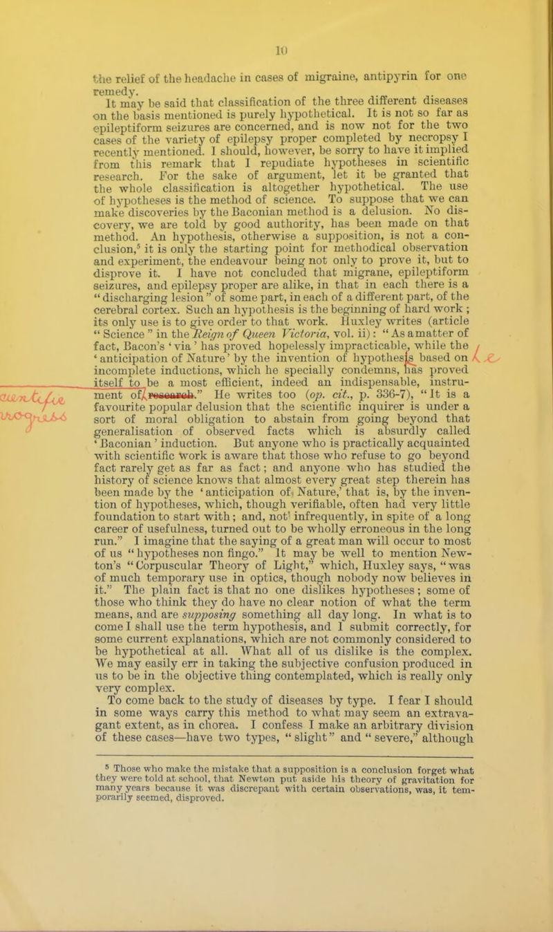 vhe relief of the headache in cases of migraine, antipyrin for one remedy. It may be said that classification of the three different diseases on the basis mentioned is purely hypothetical. It is not so far as epileptiform seizures are concerned, and is now not for the two cases of the variety of epilepsy proper completed by necropsy I recently mentioned. 1 should, however, be sorry to have it implied from this remark that I repudiate hypotheses in scientific research. For the sake of argument, let it be granted that the whole classification is altogether hypothetical. The use of hypotheses is the method of science. To suppose that we can make discoveries by the Baconian method is a delusion. No dis- covery, we are told by good authority, has been made on that method. An hypothesis, otherwise a suppasition, is not a con- clusion,5 it is only the starting point for methodical observation and experiment, the endeavour being not only to prove it, but to disprove it. I have not concluded that migrane, epileptiform seizures, and epilepsy proper are alike, in that in each there is a discharging lesion of some part, in each of a different part, of the cerebral cortex. Such an hypothesis is the beginning of hard work ; its only use is to give order to that work. Huxley writes (article Science in the Reign of Queen Victoria, vol. ii): As a matter of fact, Bacon's ' via' has proved hopelessly impracticable, while the / ' anticipation of Nature' by the invention of hypothesis based on / incomplete inductions, which he specially condemns, has proved itself to be a most efficient, indeed an indispensable, instru- ^ n-tclui ment of/,Ponaniiah. He writes too {op. cit, p. 336-7), It is a favourite popular delusion that the scientific inquirer is under a sort of moral obligation to abstain from going beyond that generalisation of observed facts which is absurdly called ' Baconian ' induction. But anyone who is practically acquainted with scientific work is aware that those who refuse to go beyond fact rarely get as far as fact; and anyone who has studied the history of science knows that almost every great step therein has been made by the 'anticipation of. Nature,' that is, by the inven- tion of hypotheses, which, though verifiable, often had very little foundation to start with; and, not' infrequently, in spite of a long career of usefulness, turned out to be wholly erroneous in the long run. I imagine that the saying of a great man will occur to most of us hypotheses non fingo. It may be well to mention New- ton's Corpuscular Theory of Light, which, Huxley says, was of much temporary use in optics, though nobody now believes in it. The plain fact is that no one dislikes hypotheses; some of those who think they do have no clear notion of what the term means, and are supposing something all day long. In what is to come I shall use the term hypothesis, and 1 submit correctly, for some current explanations, which are not commonly considered to be hypothetical at all. What all of us dislike is the complex. We may easily err in taking the subjective confusion produced in us to be in the objective thing contemplated, which is really only very complex. To come back to the study of diseases by type. I fear I should in some ways carry this method to what may seem an extrava- gant extent, as in chorea. I confess I make an arbitrary division of these cases—have two types, slight and severe, although 5 Those who make the mistake that a supposition is a conclusion forget what they were told at school, that Newton put aside his theory of gravitation for many years because it was discrepant with certain observations, was, it tem- porarily seemed, disproved.