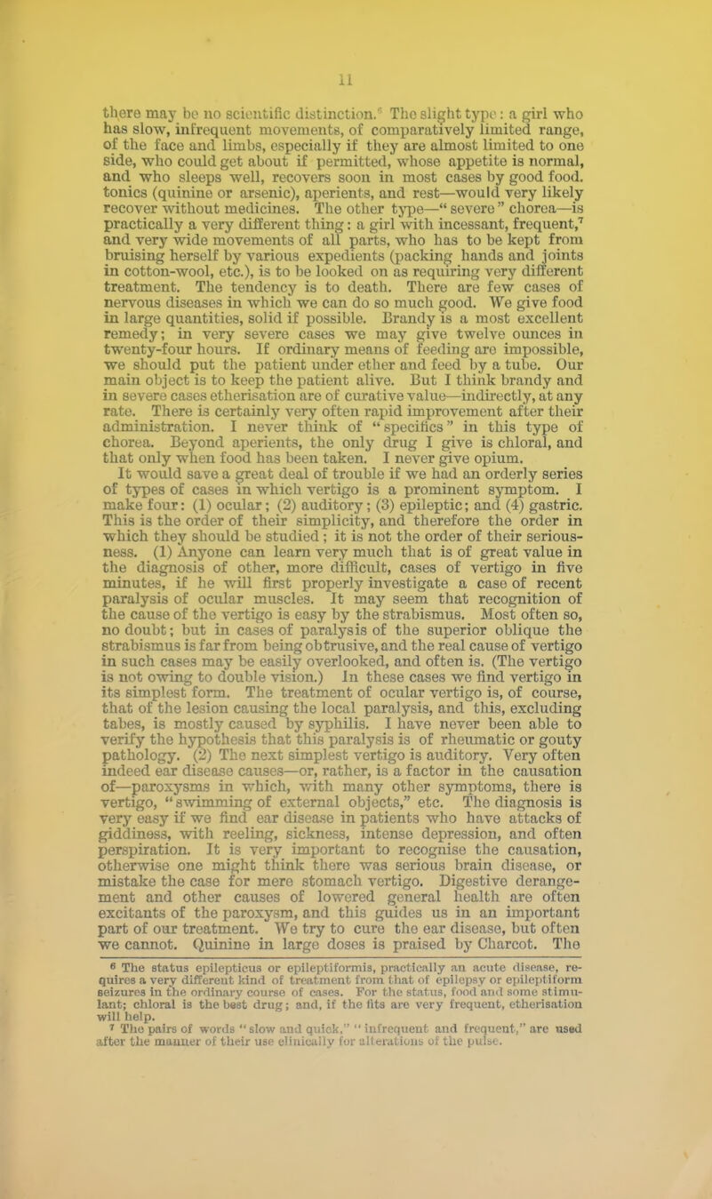 there may be no scientific distinction. The slight typo : a girl who has slow, infrequent movements, of comparatively limited range, of the face and limbs, especially if they are almost limited to one side, who could get about if permitted, whose appetite is normal, and who sleeps well, recovers soon in most cases by good food, tonics (quinine or arsenic), aperients, and rest—would very likely recover without medicines. The other type— severe  chorea—is practically a very different thing: a girl with incessant, frequent,7 and very wide movements of all parts, who has to be kept from bruising herself by various expedients (packing hands and joints in cotton-wool, etc.), is to be looked on as requiring very different treatment. The tendency is to death. There are few cases of nervous diseases in which we can do so much good. We give food in large quantities, solid if possible. Brandy is a most excellent remedy; in very severe cases we may give twelve ounces in twenty-four hours. If ordinary means of feeding are impossible, we should put the patient under ether and feed by a tube. Our main object is to keep the patient alive. But I think brandy and in severe cases etherisation are of curative value—indirectly, at any rate. There is certainly very often rapid improvement after their administration. I never think of  specifics in this type of chorea. Beyond aperients, the only drug I give is chloral, and that only when food has been taken. I never give opium. It would save a great deal of trouble if we had an orderly series of types of cases in which vertigo is a prominent symptom. I make four: (1) ocular; (2) auditory; (3) epileptic; and (4) gastric. This is the order of their simplicity, and therefore the order in which they should be studied ; it is not the order of their serious- ness. (1) Anyone can learn very much that is of great value in the diagnosis of other, more difficult, cases of vertigo in five minutes, if he will first properly investigate a case of recent paralysis of ocular muscles. It may seem that recognition of the cause of the vertigo is easy by the strabismus. Most often so, no doubt; but in cases of paralysis of the superior oblique the strabismus is far from being obtrusive, and the real cause of vertigo in such cases may be easily overlooked, and often is. (The vertigo is not owing to double vision.) In these cases we find vertigo in its simplest form. The treatment of ocular vertigo is, of course, that of the lesion causing the local paralysis, and this, excluding tabes, is mostly caused by syphilis. I have never been able to verify the hypothesis that this paralysis is of rheumatic or gouty pathology. (2) The next simplest vertigo is auditory. Very often indeed ear disease causes—or, rather, is a factor in the causation of—paroxysms in which, with many other symptoms, there is vertigo, swimming of external objects, etc. The diagnosis is very easy if we find ear disease in patients who have attacks of giddiness, with reeling, sickness, intense depression, and often perspiration. It is very important to recognise the causation, otherwise one might think there was serious brain disease, or mistake the case for mere stomach vertigo. Digestive derange- ment and other causes of lowered general health are often excitants of the paroxysm, and this guides us in an important part of our treatment. We try to cure the ear disease, but often we cannot. Quinine in large doses is praised by Charcot. Tho 6 The status epilepticus or epileptiformis, practically an acute disease, re- quires a very different kind of treatment from that of epilepsy or epileptiform seizures in the ordinary course of cases. For the status, food and some stimu- lant; chloral is the best drug; and, if the lits are very frequent, etherisation will help. 7 Tho pairs of words  slow and quick,  infrequent and frequent, are us«d after the manner of their use elinieuily for alterations of the pulse.