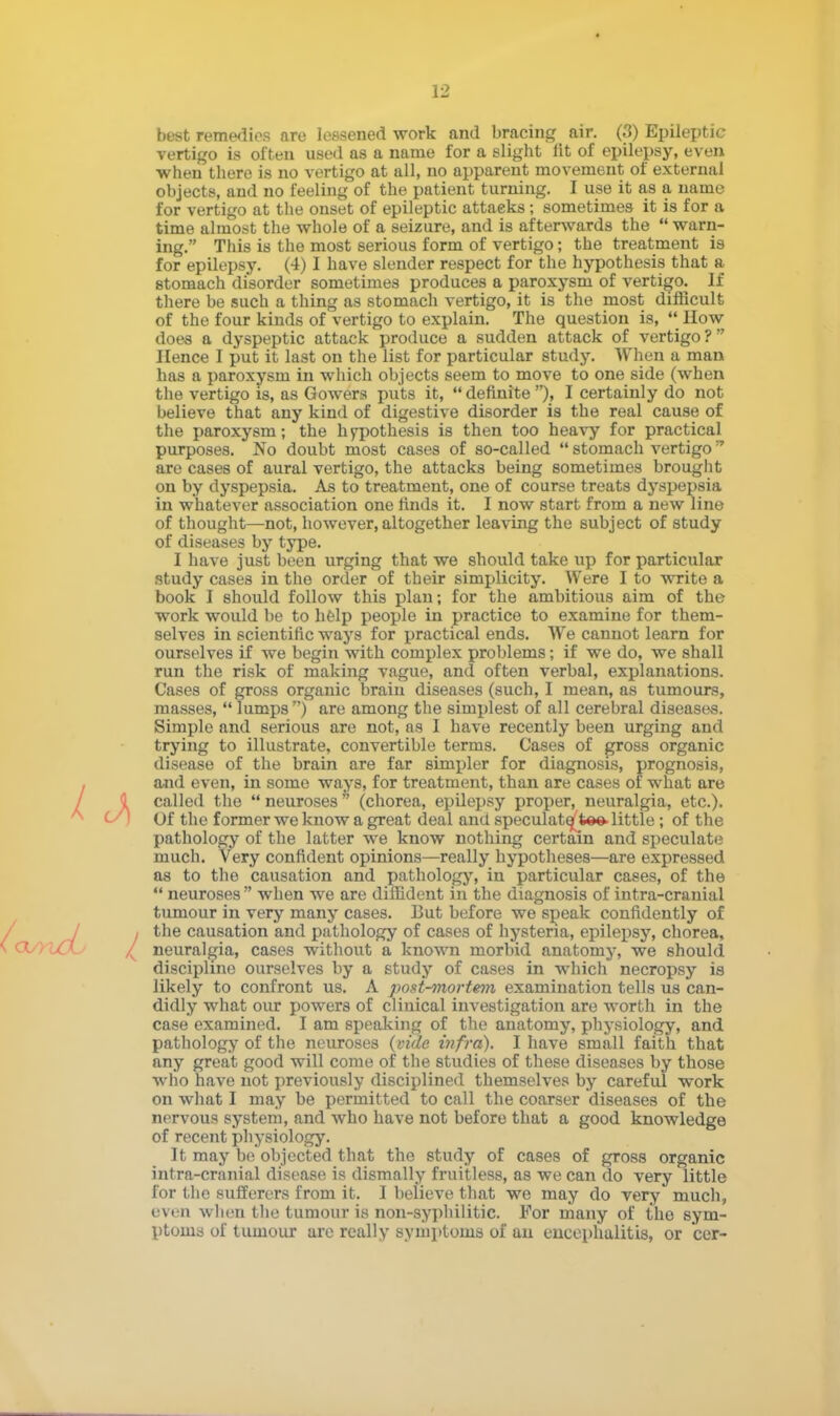 vertigo is often used as a name for a slight lit of epilepsy, even when there is no vertigo at all, no apparent movement of external objects, and no feeling of the patient turning. I use it as a name for vertigo at the onset of epileptic attacks; sometimes it is for a time almost the whole of a seizure, and is afterwards the  warn- ing. This is the most serious form of vertigo; the treatment is for epilepsy. (4) I have slender respect for the hypothesis that a stomach disorder sometimes produces a paroxysm of vertigo. If there be such a thing as stomach vertigo, it is the most difficult of the four kinds of vertigo to explain. The question is,  How does a dyspeptic attack produce a sudden attack of vertigo? Hence I put it last on the list for particular study. When a man has a paroxysm in which objects seem to move to one side (when the vertigo is, as Gowers puts it,  definite ), I certainly do not believe that any kind of digestive disorder is the real cause of the paroxysm; the hypothesis is then too heavy for practical purposes. No doubt most cases of so-called  stomach vertigo* are cases of aural vertigo, the attacks being sometimes brought on by dyspepsia. As to treatment, one of course treats dyspepsia in whatever association one rinds it. I now start from a new line of thought—not, however, altogether leaving the subject of study of diseases by type. I have just been urging that we should take up for particular study cases in the order of their simplicity. Were I to write a book I should follow this plan; for the ambitious aim of the work would be to help people in practice to examine for them- selves in scientific ways for practical ends. We cannot learn for ourselves if we begin with complex problems; if we do, we shall run the risk of making vague, and often verbal, explanations. Cases of gross organic brain diseases (such, I mean, as tumours, masses, lumps) are among the simplest of all cerebral diseases. Simple and serious are not, as I have recently been urging and trying to illustrate, convertible terms. Cases of gross organic disease of the brain are far simpler for diagnosis, prognosis, and even, in some ways, for treatment, than are cases of what are called the  neuroses (chorea, epilepsy proper, neuralgia, etc.). Of the former we know a great deal and speculative* little ; of the pathology of the latter we know nothing certain and speculate much. Very confident opinions—really hypotheses—are expressed as to the causation and pathology, in particular cases, of the  neuroses  when we are diffident in the diagnosis of intra-crauial tumour in very many cases. But before we speak confidently of I the causation and pathology of cases of hysteria, epilepsy, chorea, , neuralgia, cases without a known morbid anatomy, we should discipline ourselves by a study of cases in which necropsy is likely to confront us. A post-mortem examination tells us can- didly what our powers of clinical investigation are worth in the case examined. I am speaking of the anatomy, physiology, and pathology of the neuroses {vide infra). I have small faith that any great good will come of the studies of these diseases by those who have not previously disciplined themselves by careful work on what I may be permitted to call the coarser diseases of the nervous system, and who have not before that a good knowledge of recent physiology. It may be objected that the study of cases of gross organic inf ra-cranial disease is dismally fruitless, as we can do very little for the sufferers from it. I believe that we may do very much, even when the tumour is non-syphilitic. For many of the sym- ptoms of tumour are really symptoms of an encephalitis, or cer-