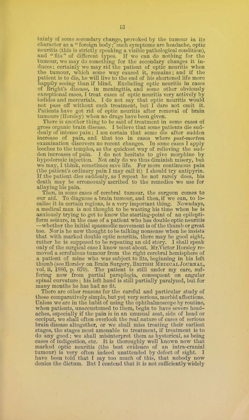 tainly of some secondary change, provoked by the tumour in its character as a  foreign body;such symptoms are headache, optic neuritis (this is strictly speaking a visible pathological condition), and iits of different types. If we can do nothing for the tumour, we may do something for the secondary changes it in- duces ; certainly we may rid the patient of optic neuritis when the tumour, which some way caused it, remains; and if the patient is to die, he will live to the end of his shortened life more happily seeing than if blind. Excluding optic neuritis in cases of Bright's disease, in meningitis, and some other obviously exceptional cases, I treat cases of optic neuritis very actively by iodides and mercurials. I do not say that optic neuritis would not pass off without such treatment, but I dare not omit it. Patients have got rid of optic neuritis after removal of brain tumours (Horsley) when no drugs have been given. There is another thing to be said of treatment in some cases of gross organic brain disease. I believe that some patients die sud- denly of intense pain; I am certain that some die after sudden increase of pain, and that too in cases where post-mortem examination discovers no recent changes. In some cases I apply leeches to the temples, as the quickest way of relieving the sud- den increases of pain. I do not hesitate to give morphine by hypodermic injection. Not only do we thus diminish misery, but we may, I think, sometimes save life. For more continuous pain (the patient's ordinary pain I may call it) I should try antipyrin. If the patient dies suddenly, as I repeat he not rarely does, his death may be erroneously ascribed to the remedies we use for allaying his pain. Then, in some cases of cerebral tumour, the surgeon comes to our aid. To diagnose a brain tumour, and then, if we can, to lo- calise it in certain regions, is a very important thing. Nowadays, a medical man is not thought to be wasting his time when he is anxiously trying to get to know the starting-point of an epilepti- form seizure, in the case of a patient who has double optic neuritis —whether the initial spasmodic movement is of the thumb or great toe. Nor is he now thought to be talking nonsense when he insists that with marked double optic neuritis, there may be good sight, rather he is supposed to be repeating an old story. I shall speak only of the surgical case I know most about. Mr.Victor Horsley re- moved a scrofulous tumour from the right cerebral hemisphere of a patient of mine who was subject to fits, beginning in his left thumb (see Horsley on Brain Surgery, British Medical Journal, vol. ii, 1886, p. 670). The patient is still under my care, suf- fering now from partial paraplegia, consequent on angular spinal curvature; his left hand is still partially paralysed, but for many months he has had no fit. There are other reasons for the careful and particular study of these comparatively simple, but yet very serious, morbid affections. Unless we are in the habit of using the ophthalmoscope by routine, when patients, unaccustomed to them, begin to have severe head- aches, especially if the pain is in an unusual seat, side of head or occiput, we shall often overlook the real nature of cases of serious brain disease altogether, or we shall miss treating their earliest stages, the stages most amenable to treatment, if treatment is to do any good; we shall misinterpret them as hysterical, as being cases of indigestion, etc. It is thoroughly well known now that marked optic neuritis (the best evidence of an intra-cranial tumour) is very often indeed unattended by defect of sight. I have been told that I say too much of this, that nobody now denies the dictum. But I contend that it is not sufficiently widely