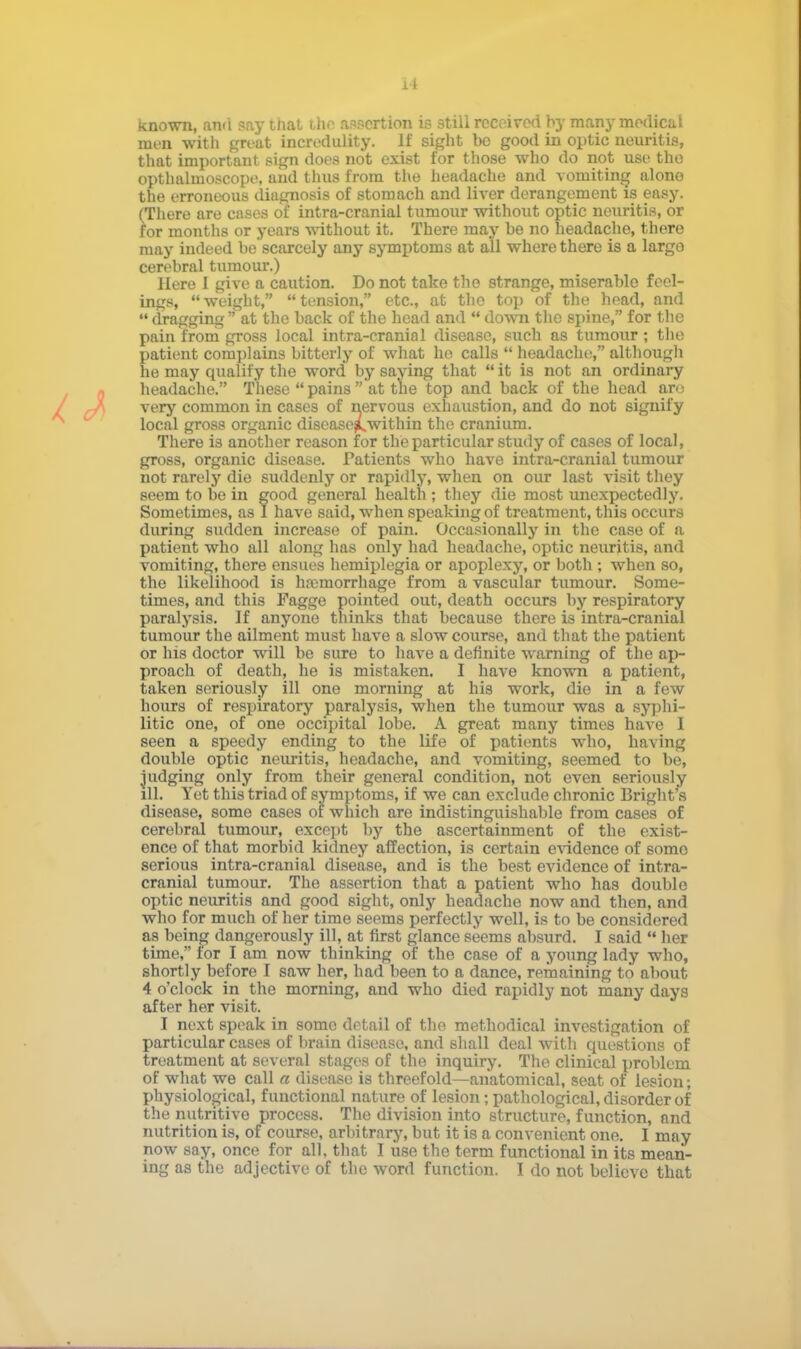 known, and say that the assertion is still received by many medical men with great incredulity, if sight be good in optic neuritis, that important sign does not exist for those who do not use tho opthalmoscope, and thus from the headache and vomiting alono the erroneous diagnosis of stomach and liver derangement is easy. (There are cases of intra-cranial tumour without optic neuritis, or for months or years without it. There may be no headache, there may indeed be scarcely any symptoms at all where there is a largo cerebral tumour.) Here I give a caution. Do not take the strange, miserable feel- ings, weight, tension, etc., at tho top of the head, and  dragging  at the back of the head and  down the spine, for the pain from gross local intra-cranial disease, such as tumour; the patient complains bitterly of what he calls  headache, although he may qualify the word by saying that  it is not an ordinary headache. These pains at the top and back of the head ar<; very common in cases of nervous exhaustion, and do not signify local gross organic disease^within the cranium. There is another reason for the particular study of cases of local, gross, organic disease. Patients who have intra-cranial tumour not rarely die suddenly or rapidly, when on our last visit they seem to be in good general health ; they die most unexpectedly. Sometimes, as I have said, when speaking of treatment, this occurs during sudden increase of pain. Occasionally in the case of a patient who all along has only had headache, optic neuritis, and vomiting, there ensues hemiplegia or apoplexy, or both ; when so, the likelihood is haemorrhage from a vascular tumour. Some- times, and this Fagge pointed out, death occurs by respiratory paralysis. If anyone thinks that because there is intra-cranial tumour the ailment must have a slow course, and that the patient or his doctor will be sure to have a definite warning of the ap- proach of death, he is mistaken. I have known a patient, taken seriously ill one morning at his work, die in a few hours of respiratory paralysis, when the tumour was a syphi- litic one, of one occipital lobe. A great many times have I seen a speedy ending to the life of patients who, having double optic neuritis, headache, and vomiting, seemed to be, judging only from their general condition, not even seriously ill. Yet this triad of symptoms, if we can exclude chronic Bright's disease, some cases of which are indistinguishable from cases of cerebral tumour, except by the ascertainment of the exist- ence of that morbid kidney affection, is certain evidence of somo serious intra-cranial disease, and is the best evidence of intra- cranial tumour. The assertion that a patient who has double optic neuritis and good sight, only headache now and then, and who for much of her time seems perfectly well, is to be considered as being dangerously ill, at first glance seems absurd. I said  her time, for I am now thinking of the case of a young lady who, shortly before I saw her, had been to a dance, remaining to about 4 o'clock in the morning, and who died rapidly not many days after her visit. I next speak in somo detail of the methodical investigation of particular cases of brain disease, and shall deal with questions of treatment at several stages of the inquiry. The clinical problem of what we call a disease is threefold—anatomical, seat of lesion; physiological, functional nature of lesion; pathological, disorder of the nutritive process. The division into structure, function, and nutrition is, of course, arbitrary, but it is a convenient one. I may now say, once for all, that I use the term functional in its mean- ing as the adjective of the word function. I do not believe that
