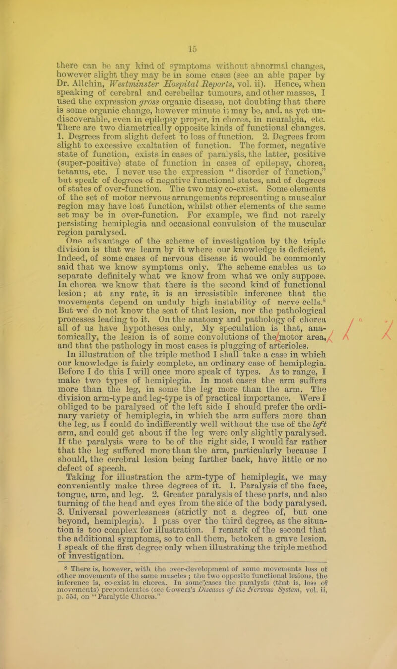 there can bo any kind of symptoms without abnormal changes, however slight they may be in some cases (see an able paper by Dr. Allchin, Westminster Hospital Reports, vol. ii). Hence, when speaking of cerebral and cerebellar tumours, and other masses, I used the expression gross organic disease, not doubting that thero is some organic change, however minute it may be, and, as yet un- discoverable, even in epilepsy proper, in chorea, in neuralgia, etc. There are two diametrically opposite kinds of functional changes. 1. Degrees from slight defect to loss of function. 2. Degrees from slight to excessive exaltation of function. The former, negative state of function, exists in cases of paralysis, the latter, positive (super-positive) state of function in cases of epilepsy, chorea, tetanus, etc. I never use the expression  disorder of function, but speak of degrees of negative functional states, and of degrees of states of over-function. The two may co-exist. Some elements of the set of motor nervous arrangements representing a muscolar region may have lost function, whilst other elements of the same set may be in over-function. For example, we find not rarely persisting hemiplegia and occasional convulsion of the muscular region paralysed. One advantage of the scheme of investigation by the triple division is that we learn by it where our knowledge is deficient. Indeed, of some cases of nervous disease it would be commonly said that we know symptoms only. The scheme enables us to separate definitely what we know from what we only suppose. In chorea we know that there is the second kind of functional lesion; at any rate, it is an irresistible inference that the movements depend on unduly high instability of nerve cells.8 But we do not know the seat of that lesion, nor the pathological processes leading to it. On the anatomy and pathology of chorea all of us have hypotheses only, My speculation is that, ana- . / tomically, the lesion is of some convolutions of the/jtnotor area,/ A and that the pathology in most cases is plugging of arterioles. In illustration of the triple method I shall take a case in which our knowledge is fairly complete, an ordinary case of hemiplegia. Before I do this I will once more speak of types. As to range, I make two types of hemiplegia. In most cases the arm suffers more than the leg, in some the leg more than the arm. The division arm-type and leg-type is of practical importance. Were I obliged to be paralysed of the left side I should prefer the ordi- nary variety of hemiplegia, in which the arm suffers more than the leg, as I could do indifferently well without the use of the left arm, and could get about if the leg were only slightly paralysed. If the paralysis were to be of the right side, I would far rather that the leg suffered more than the arm, particularly because I should, the cerebral lesion being farther back, have little or no defect of speech. Taking for illustration the arm-type of hemiplegia, we may conveniently make three degrees of it. 1. Paralysis of the face, tongue, arm, and leg. 2. Greater paralysis of these parts, and also turning of the head and eyes from the side of the body paralysed. 3. Universal powerlessness (strictly not a degree of, but one beyond, hemiplegia). I pass over the third degree, as the situa- tion is too complex for illustration. I remark of the second that the additional symptoms, so to call them, betoken a grave lesion. I speak of the first degree only when illustrating the triple method of investigation. 8 There is, however, with the over-development of some movements loss of other movements of the same muscles ; the two opposite functional lesions, the Inference is, co-exist in chorea. In some'eases the paralysis (that is, loss of movements) preponderates (see Ciowers's Diseases of the Nervous System, vol. ii, p. 551, oil Paralytic Chorea.