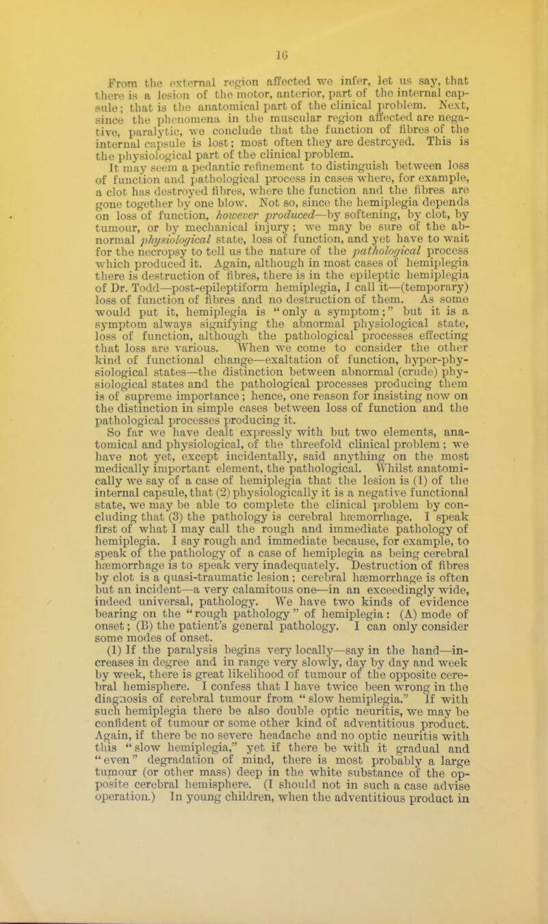 From the external region affected we infer, let us say, that there is a lesion of the motor, anterior, part of the internal cap- sule ; that is the anatomical part of the clinical problem. Next, since the phenomena in the muscular region affected are nega- tive, paralytic, we conclude that the function of fibres of the internal capsule is lost; most often they are destroyed. This is the physiological part of the clinical problem. It may seem a pedantic refinement to distinguish between loss of function and pathological process in cases where, for example, a clot has destroyed fibres, where the function and the fibres are gone together by one blow. Not so, since the hemiplegia depends on loss of function, however produced—-by softening, by clot, by tumour, or by mechanical injury ; we may be sure of the ab- normal physiological state, loss of function, and yet have to wait for the necropsy to tell us the nature of the pathological process which produced it. Again, although in most cases of hemiplegia there is destruction of fibres, there is in the epileptic hemiplegia of Dr. Todd—post-epileptiform hemiplegia, I call it—(temporary) loss of function of fibres and no destruction of them. As some would put it, hemiplegia is  only a symptom; but it is a symptom always signifying the abnormal physiological state, loss of function, although the pathological processes effecting that loss are various. When we come to consider the other kind of functional change—exaltation of function, hyper-phy- siological states—the distinction between abnormal (crude) phy- siological states and the pathological processes producing them is of supreme importance; hence, one reason for insisting now on the distinction in simple cases between loss of function and tho pathological processes producing it. So far we have dealt expressly with but two elements, ana- tomical and physiological, of the threefold clinical problem ; we have not yet, except incidentally, said anything on the most medically important element, the pathological. Whilst anatomi- cally we say of a case of hemiplegia that the lesion is (1) of the internal capsule, that (2) physiologically it is a negative functional state, we may be able to complete the clinical problem by con- cluding that (3) the pathology is cerebral haemorrhage. I speak first of what I may call the rough and immediate pathology of hemiplegia. I say rough and immediate because, for example, to speak of the pathology of a case of hemiplegia as being cerebral hemorrhage is to speak very inadequately. Destruction of fibres by clot is a quasi-traumatic lesion ; cerebral haemorrhage is often but an incident—a very calamitous one—in an exceedingly wide, indeed universal, pathology. We have two kinds of evidence bearing on the  rough pathology  of hemiplegia: (A) mode of onset; (B) the patient's general pathology. I can only consider some modes of onset. (1) If the paralysis begins very locally—say in the hand—in- creases in degree and in range very slowly, day by day and week by week, there is great likelihood of tumour of the opposite cere- bral hemisphere. I confess that 1 have twice been wrong in the diagnosis of cerebral tumour from  slow hemiplegia. If with such hemiplegia there be also double optic neuritis, we may be confident of tumour or some other kind of adventitious product. Again, if there be no severe headache and no optic neuritis with this  slow hemiplegia, yet if there be with it gradual and even degradation of mind, there is most probably a large tumour (or other mass) deep in the white substance of the op- posite cerebral hemisphere. (I should not in such a case advise operation.) In young children, when the adventitious product in
