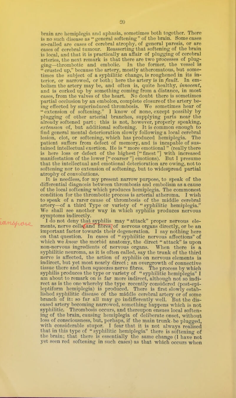 brain are hemiplegia and aphasia, sometimes both together. There is no such disease as  general softening  of the brain. Some cases so-called are cases of cerebral atrophy, of general paresis, or are cases of cerebral tumour. Reasserting that softening of the brain is local, and that it is practically an affair of plugging of cerebral arteries, the next remark is that there are two processes of plug- ging—thrombotic and embolic. In the former, the vessel is  crusted up, because the artery, mostly atheromatous, but some- times the subject of a syphilitic change, is roughened in its in- terior, or narrowed, or both; here the artery is in fault. In em- bolism the artery may be, and often is, quite healthy, innocent, and is corked up by something coming from a distance, in most cases, from the valves of the heart. No doubt there is sometimes partial occlusion by an embolon, complete closureof the artery be- ing effected by superinduced thrombosis. We sometimes hear of 44 extension of softening. I know of none, except possibly by plugging of other arterial branches, supplying parts near the already softened part; this is not, however, properly speaking, extension of, but additional softening. It is common enough to find general mental deterioration slowly following a local cerebral lesion, clot, or softening, which has produced hemiplegia. The patient suffers from defect of memory, and is incapable of sus- tained intellectual exertion. He is 44 more emotional  (really there is here loss or defect of the highest [4l finest] with increased manifestation of the lower [4l coarser ] emotions). But I presume that the intellectual and emotional deterioration are owing, not to softening nor to extension of softening, but to widespread partial atrophy of convolutions. It is needless, for my present narrow purpose, to speak of the differential diagnosis between thrombosis and embolism as a cause of the local softening which produces hemiplegia. The commonest condition for the thrombotic process is arterial atheroma. I wish to speak of a rarer cause of thrombosis of the middle cerebral artery—of a third Type or variety of 44 syphilitic hemiplegia. We shall see another way in which syphilis produces nervous symptoms indirectly. I do not deny thatsypMlis may 44 attack proper nervous ele- ments, nerve cells^and fibres/of nervous organs directly, or be an important factor towards their degeneration. I say nothing here on that question. In cases of 44 syphilitic nervous affections of which we knoiv the morbid anatomy, the direct 44 attack is upon non-nervous ingredients of nervous organs. When there is a syphilitic neuroma, as it is often called, say the trunk of the third nerve is affected, the action of syphilis on nervous elements is indirect, but yet most nearly direct; an overgrowth of connective tissue there and then squeezes nerve fibres. The process by which syphilis produces the type or variety of 44 syphilitic hemiplegia I am about to remark on is far more indirect, although not so indi- rect as is the one whereby the type recently considered (post-epi- leptiform hemiplegia) is produced. There is first slowly estab- lished syphilitic disease of the middle cerebral artery or'of some branch of it: so far all may go indifferently well. But the dis- eased artery becoming narrowed, something happens which is not syphilitic. Thrombosis occurs, and thereupon ensues local soften- ing of the brain, causing hemiplegia of deliberate onset, without loss of consciousness, but, perhaps, if the main trunk-be plugged, with considerable stupor. I fear that it is not always realised that in this type of 44 syphilitic hemiplegia there is softening of the brain; that there is essentially the same change (I have not yet seen red softening in such cases) as that which occurs when