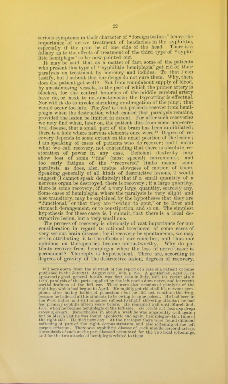 morions symptoms in their character of foreign bodies; hence the importance of active treatment of headaches in the syphilitic, especially if the pain be of one side of the head. There is a fallacy as to the effects of treatment of the third type of syphi- litic hemiplegia to be now pointed out. It may be said that, as a matter of fact, some of the patients who present this type of M syphilitic hemiplegia get rid of their paralysis on treatment by mercury and iodides. To that I can testify, but I submit that bur drugs do not cure them. Why, then, does the patient get well ? Not from roundabout supply of blood, by anastomosing vessels, to the part of which the proper artery is blocked, for the central branches of the middle cerebral artery have no, or next to no, anastomosis; the boycotting is effectual. Nor will it do to invoke shrinking or abrogation of the plug; that would occur too late. The fact is that patients recover from hemi- plegia when the destruction which caused that paralysis remains, provided the lesion be limited in extent. For after such recoveries we may find when, later on, the patient dies from some non-cere- bral disease, that a small part of the brain has been annihilated; there is a hole where nervous elements once were.la Degree of re- covery depends to some extent on the exact position of the lesion ; I am speaking of cases of patients who do recover; and 1 mean what we call recovery, not contending that there is absolute re- storation of power in any case. Deficient dexterity may show loss of some fine (most special) movements; and too early fatigue of the recovered limbs means some paralysis, as does, also, undue slowness of motion of them. Speaking generally of all kinds of destructive lesions, I would suggest (I cannot speak definitely) that if a small quantity of a nervous organ be destroyed, there is recovery; if a large quantity, there is some recovery; if of a very large quantity, scarcely any. Some cases of hemiplegia, where the paralysis is very slight and also transitory, may be explained by the hypotheses that they are functional, or that they are owing to gout, or to liver and stomach derangement, or to constipation, and so on. The simplest hypothesis for these cases is, I submit, that there is a local de- structive lesion, but a very small one. The process of recovery is obviously of va9t importance for our consideration in regard to rational treatment of some cases of very serious brain disease; for if recovery be spontaneous, we may err in attributing it to the effects of our remedies, and thus our opinions on therapeutics become untrustworthy. Why do pa- tients recover from hemiplegia when the loss of nerve tissue is permanent? The reply is hypothetical. There are, according to degrees of gravity of the destructive lesion, degrees of recovery. 13 I here quote from the abstract of the report of a ease of a patient of mine published in the Journal, August 30th, 1873, p. 254. A gentleman, aged 88, in apparently good general health, was first seen In July,1867, for recent (July 14th) paralysis of the parts supplied by the left portio dura nerve, and for recent partial deafness of the left ear. There were al60 remains of paralysis of the right, leg. which had begun in April. He rapidly got rid of all his nervous sym- ptoms alter taking iodide of potassium; but he did not continue the drug, because he believed all his ailments to he owing to ague poison. He had been in the West Indies, and still remained subject to slight shivering attacks ; he hail had primary syphilis fifteen years before. He remained well until March 2nd, 18(58, when'he'l>ecame hemiplegic of the left side. He would not take any drugs except aperients. Nevertheless, in about a week he was apparently well again ; but on March 21st he was found apoplectic and again hemiplegic—this time of the right side. He died next day. At the necropsy there were found diffluent softening of part of the right corpus striatum, and also softening of the left corpus striatum. There was syphilitic disease of each middle cerebral artery. Thrombosis of each at the part diseased accounted for the two local soltenings, and for (he two attacks of hemiplegia related to thcin.