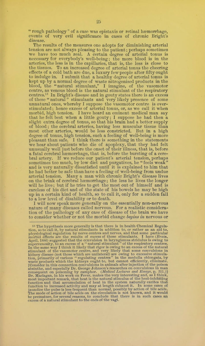  rough pathology  of a case was epistaxis or retinal haemorrhage, events of very evil significance in cases of chronic Bright's disease. The results of the measures one adopts for diminishing arterial tension are not always pleasing to the patient; perhaps sometimes we have too much zeal. A certain degree of arterial tonus is necessary for everybody's well-being; the more blood is in the arteries, the less is in the capillaries, that is, the less is close to the tissues. To an increased degree of arterial tonus the cheering effects of a cold bath are due, a luxury few people after fifty ought to indulge in. I submit that a healthy degree of arterial tonus is kept up by a normal degree of waste nitrogenised products in the blood, the natural stimulant, I imagine, of the vasomotor centre, as venous blood is the natural stimulant of the respiratory centres.15 In Bright's disease and in gouty states there is an excess of these  natural stimulants and very likely presence of some unnatural ones, whereby I suppose the vasomotor centre is over- stimulated; hence excess of arterial tonus, or, as we call it when morbid, high tension. I have heard an eminent medical man say that he felt best when a little gouty; I suppose he had then a slight extra degree of tonus, so that his brain had a better supply of blood; the cerebral arteries, having less muscular tissue than most other arteries, would be less constricted. But in a high degree of tonus, high tension, such a feeling of well-being is more pleasant than safe. I think there is sometliing in the statements we hear about patients who die of apoplexy, that they had felt unusually well just before the onset of their illness, that is, before a fatal cerebral haemorrhage, that is, before the bursting of a cere- bral artery. If we reduce our patient's arterial tension, perhaps sometimes too much, by low diet and purgatives, he feels weak and is very naturally dissatisfied until it is explained to him that he had better be safe than have a feeling of well-being from undue arterial tension. Many a man with chronic Bright's disease lives on the brink of cerebral hfemorrhage; the less he lives the longer will he live; but if he tries to get the most out of himself and is careless of his diet and of the state of his bowels he may be high up in a certain kind of health, so to call it, only for a sudden fall to a low level of disability or to death. I will now speak more generally on the essentially non-nervou3 nature of many diseases called nervous. For a realistic considera- tion of the pathology of any case of disease of the brain we have to consider whether or not the morbid change begins in nervous or is The hypothesis more generally is that there is in health Chemical Kegula- tion, so to call it, by natural stimulants in addition to, or rather as an aid to, physiological regulation by nerve centres and nerves, and that some particular morbid effects are the results of excess of those stimulants. I have (Brain, April, 1886) suggested that the convulsion in laryngismus stridulus is owing to supervenosity, to an excess of a  natural stimulant  of the respiratory centres. In the same way I think it likely that rigor is owing to an excess of the natural stimulant of the vasomotor centre, and very likely that some convulsions in kidney disease (not those which are unilateral) are owing to excessive stimula- tion, primarily of various regulating centres in the medulla oblongata, by waste products which the kidneys ought to, but cannot efficiently, eliminate. [Consider in this connection convulsions in animals after injection of the poison absinthe, and especially Dr. George Johnson's researches on convulsions in man consequent on poisoning by camphor. (Medical, Lectures a7id Essays, p. 311.)] Dr. Maclagan, in his work on Fever, makes the very interesting and, as I think, most important remark, that heat is the natural stimulus of the heat-inhibiting function and that accumulation of heat in the system naturally excites that function to increased activity and may at length exhaust it. In some cases of jaundice the pulse is less frequent than normal, possibly by action of bile acids. The mode of action of bile acids on the circulation is not known, and it would be premature, for several reasons, to conclude that there is in such cases an excess of a natural stimulant to the ends of the vagi.