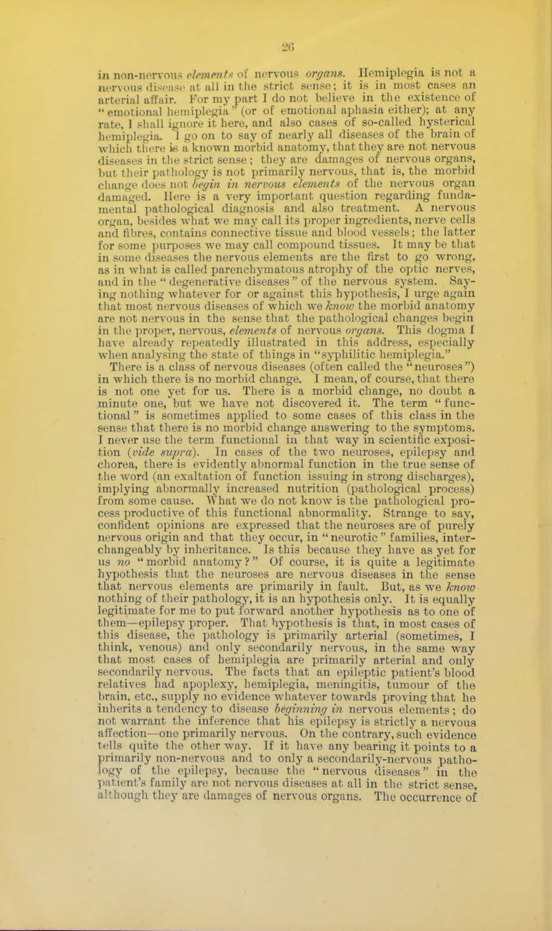 in non-nervous element* of nervous organs. Hemiplegia is not a nervous disease at all in the strict sense; it is in most _ cases nn arterial affair. For my part I do not believe in the existence of emotional hemiplegia (or of emotional aphasia either); at any rate, I shall ignore it here, and also cases of so-called hysterical hemiplegia- J go on to say of nearly all diseases of the brain of which there is a known morbid anatomy, that they are not nervous diseases in the strict sense ; they are damages of nervous organs, but their pathology is not primarily nervous, that is, the morbid change does not begin in nervous elements of the nervous organ damaged. Here is a very important question regarding funda- mental pathological diagnosis and also treatment. A nervous organ, besides what we may call its proper ingredients, nerve cells and fibres, contains connective tissue and blood vessels; the latter for some purposes we may call compound tissues. It may be that in some diseases the nervous elements are the first to go wrong, as in what is called parenchymatous atrophy of the optic nerves, and in the degenerative diseases of the nervous system. Say- ing nothing whatever for or against this hypothesis, I urge again that most nervous diseases of which we know the morbid anatomy are not nervous in the sense that the pathological changes begin in the proper, nervous, elements of nervous organs. This dogma I have already repeatedly illustrated in this address, especially when analysing the state of things in syphilitic hemiplegia. There is a class of nervous diseases (often called the neuroses) in which there is no morbid change. I mean, of course, that there is not one yet for us. There is a morbid change, no doubt a minute one, but we have not discovered it. The term func- tional is sometimes applied to some cases of this class in the sense that there is no morbid change answering to the symptoms. I never use the term functional in that way in scientific exposi- tion (vide supra). In cases of the two neuroses, epilepsy and chorea, there is evidently abnormal function in the true sense of the word (an exaltation of function issuing in strong discharges), implying abnormally increased nutrition (pathological process) from some cause. What we do not know is the pathological pro- cess productive of this functional abnormality. Strange to say, confident opinions are expressed that the neuroses are of pureiy nervous origin and that they occur, in neurotic families, inter- changeably by inheritance. Is this because they have as yet for us no morbid anatomy ? Of course, it is quite a legitimate hypothesis that the neuroses are nervous diseases in the sense that nervous elements are primarily in fault. But, as we know nothing of their pathology, it is an hypothesis only. It is equally legitimate for me to put forward another hypothesis as to one of them—epilepsy proper. That hypothesis is that, in most cases of this disease, the pathology is primarily arterial (sometimes, I think, venous) and only secondarily nervous, in the same way that most cases of hemiplegia are primarily arterial and only secondarily nervous. The facts that an epileptic patient's blood relatives had apoplexy, hemiplegia, meningitis, tumour of the brain, etc., supply no evidence whatever towards proving that he inherits a tendency to disease beginning in nervous elements; do not warrant the inference that his epilepsy is strictly a nervous affection—one primarily nervous. On the contrary, such evidence t ells quite the other way. If it have any bearing it points to a primarily non-nervous and to only a secondarily-nervous patho- logy of the epilepsy, because the nervous diseases in the patient's family are not nervous diseases at all in the strict sense, although they are damages of nervous organs. The occurrence of