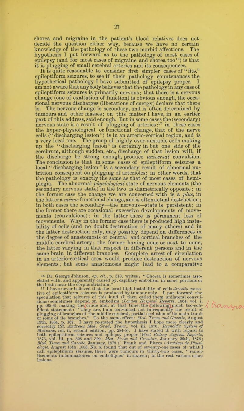 chorea and migraine in the patient's blood relatives does not decide the question either way, because we have no certain knowledge of the pathology of these two morbid affections. The hypothesis I put forward as to the pathology of most cases of epilepsy (and for most cases of migraine and chorea too16) is that it is plugging of small cerebral arteries and its consequences. It is quite reasonable to consider first simpler cases of  fits, epileptiform seizures, to see if their pathology countenances the hypothetical pathology I have submitted of epilepsy proper. I am not aware that anybody believes that the pathology in any case of epileptiform seizures is primarily nervous; that there is a nervous change (one of exaltation of function) is obvious enough, the occa- sional nervous discharges (liberations of energy) declare that there is. The nervous change is secondary, and is often determined by tumours and other masses; on this matter I have, in an earlier part of this address, said enough. But in some cases the (secondary) nervous state is a result of plugging of arteries ;17 in these cases the hyper-physiological or functional change, that of the nerve cells ( discharging lesion ) is in an arterio-cortical region, and is a very local one. The group of highly over-unstable cells making up the  discharging lesion is certainly in but one side of the cerebrum, although sudden, etc., discharge of that lesion will, if the discharge be strong enough, produce universal convulsion. The conclusion is that in some cases of epileptiform seizures a local  discharging lesion  is a secondary result of abnormal nu- trition consequent on plugging of arterioles; in other words, that the pathology is exactly the same as that of most cases of hemi- plegia. The abnormal physiological state of nervous elements (the secondary nervous state) in the two is diametrically opposite; in the former case the change we are concerned with is a plus, in the latter a minus functional change, andis often actual destruction; in both cases the secondary—the nervous—state is persistent; in the former there are occasional excessive developments of move- ments (convulsions); in the latter there is permanent loss of movements. Why in the former case there is produced high insta- bility of cells (and no doubt destruction of many others) and in the latter destruction only, may possibly depend on differences in the degree of anastomosis of central and cortical branches of the middle cerebral artery; the former having none or next to none, the latter varying in that respect in different persons and in the same brain in different branches. Complete arrest of circulation in an arterio-cortical area would produce destruction of nervous elements; but some anastomosis might lead to a comparative 16 Dr. George Johnson, op. tit., p. 510, writes:  Chorea is somet imes asso- ciated with, and apparently caused by, capillary embolism in some portions of the brain near the corpus striatum. 17 I have never believed that the local high instability of cells directly causa- tive of epileptiform seizures is produced by tumour only. I put forward the speculation that seizures of this kind (I then called them unilateral convul- sions) sometimes depend on embolism (London Hospital Reports, 1864, vol. i, / pp. 465-6), making the/ crude and, at that time, 1 In' following]much too-con- ( fident statement: They are, lam convinced, not Lmrequently the result of plugging of branches of the middle cerebral, partial occlusion of its main trunk or some of its branches. To the same effect: Med. Times and Gazette, August 13th, 1864, p. 167. I have re-stated the hypothesis I hope more clearly and correctly (St. Andrews Med. Grad. Trans., vol. iii, 1870; Reynold's System of Medicine, vol. ii, second edition, pp. 284-5). I have stated it with regard to both epileptiform seizures and epilepsy proper (West Hiding Asylum Reports, 1873, vol. iii, pp. 328 and 329; Med. Press and Circular, January 26th, 1876; Med. Times and Gazette. January. 1879.) Frank and Pit res (Archives de Physi- ologic, August 15th, 1883, No. 6) found that out of seventy-one cases of what I call epileptiform seizures, there were tumours in thirty-two cases,  ramol- lisemeuts infiammatoires ou emboliques in sixteen; in the rest various other lesions.