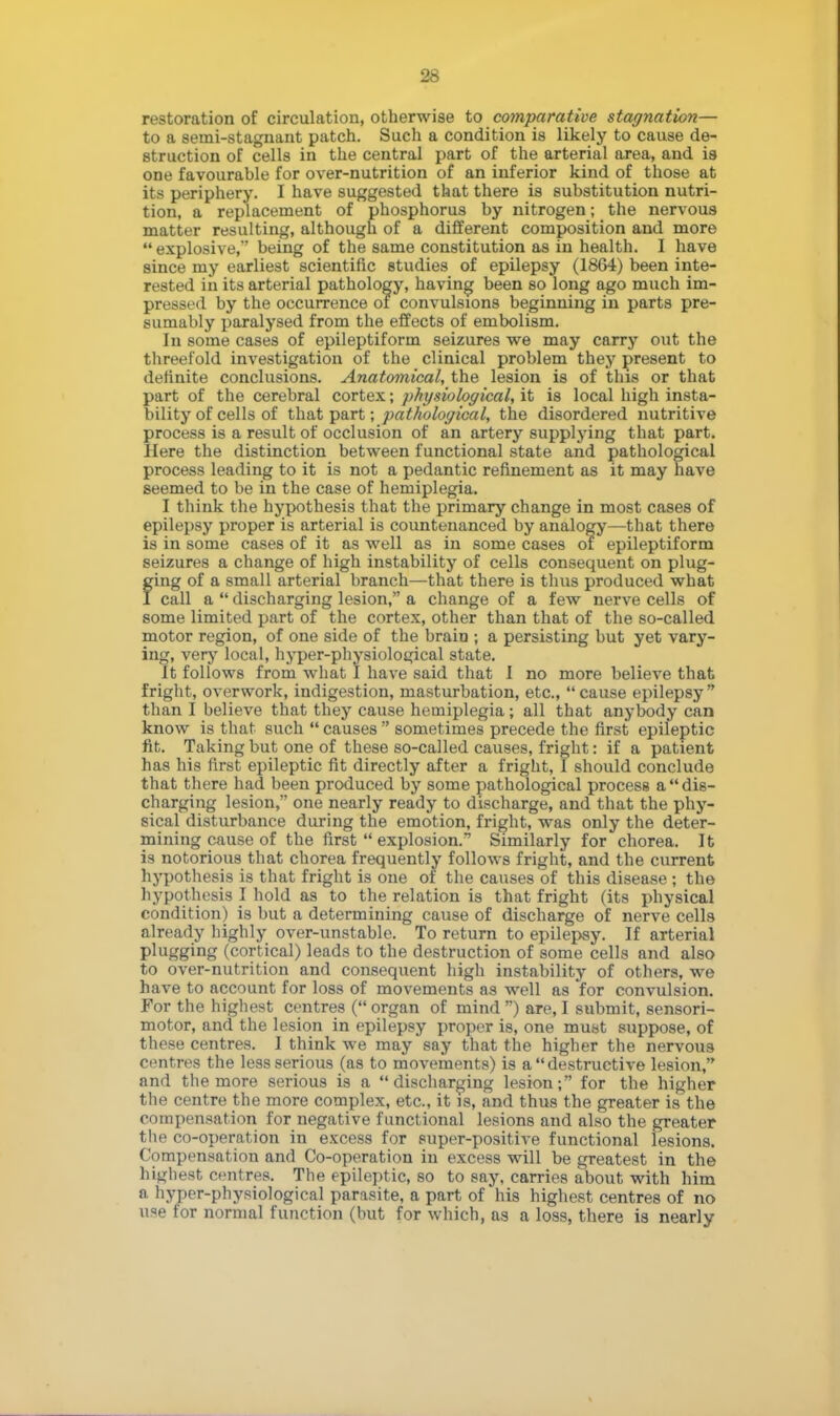 restoration of circulation, otherwise to comparative stagnation— to a semi-stagnant patch. Such a condition is likely to cause de- struction of cells in the central part of the arterial area, and is one favourable for over-nutrition of an inferior kind of those at its periphery. I have suggested that there is substitution nutri- tion, a replacement of phosphorus by nitrogen; the nervous matter resulting, although of a different composition and more explosive, being of the same constitution as in health. I have since my earliest scientific studies of epilepsy (1864) been inte- rested in its arterial pathology, having been so long ago much im- pressed by the occurrence of convulsions beginning in parts pre- sumably paralysed from the effects of embolism. In some cases of epileptiform seizures we may carry out the threefold investigation of the clinical problem they present to definite conclusions. Anatomical, the lesion is of this or that part of the cerebral cortex; physiological, it is local high insta- bility of cells of that part; pathological, the disordered nutritive process is a result of occlusion of an artery supplying that part. Here the distinction between functional state and pathological process leading to it is not a pedantic refinement as it may have seemed to be in the case of hemiplegia. I think the hypothesis that the primary change in most cases of epilepsy proper is arterial is countenanced by analogy—that there is in some cases of it as well as in some cases of epileptiform seizures a change of high instability of cells consequent on plug- fing of a small arterial branch—that there is thus produced what call a discharging lesion, a change of a few nerve cells of some limited part of the cortex, other than that of the so-called motor region, of one side of the braio ; a persisting but yet vary- ing, very local, hyper-physiological state. It follows from what I have said that I no more believe that fright, overwork, indigestion, masturbation, etc., cause epilepsy than I believe that they cause hemiplegia; all that anybody can know is that such causes sometimes precede the first epileptic fit. Taking but one of these so-called causes, fright: if a patient has his first epileptic fit directly after a fright, I should conclude that there had been produced by some pathological process a dis- charging lesion, one nearly ready to discharge, and that the phy- sical disturbance during the emotion, fright, was only the deter- mining cause of the first explosion. Similarly for chorea. It is notorious that chorea frequently follows fright, and the current hypothesis is that fright is one of the causes of this disease ; the hypothesis I hold as to the relation is that fright (its physical condition) is but a determining cause of discharge of nerve cells already highly over-unstable. To return to epilepsy. If arterial plugging (cortical) leads to the destruction of some cells and also to over-nutrition and consequent high instability of others, we have to account for loss of movements as well as for convulsion. For the highest centres (organ of mind ) are, I submit, sensori- motor, and the lesion in epilepsy proper is, one must suppose, of these centres. I think we may say that the higher the nervous centres the less serious (as to movements) is a destructive lesion, and the more serious is a discharging lesion; for the higher the centre the more complex, etc., it is, and thus the greater is the compensation for negative functional lesions and also the greater the co-operation in excess for super-positive functional lesions. Compensation and Co-operation in excess will be greatest in the highest centres. The epileptic, so to say, carries about with him a hyper-physiological parasite, a part of his highest centres of no use for normal function (but for which, as a loss, there is nearly
