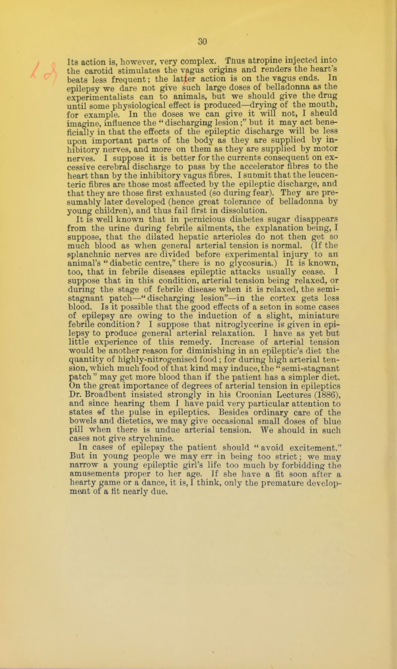 Its action is, however, very complex. Tnus atropine injected into the carotid stimulates the vagus origins and renders the heart's beats less frequent; the latter action is on the vagus ends. In epilepsy we dare not give such large doses of belladonna as the experimentalists can to animals, but we should give the drug until some physiological effect is produced—drying of the mouth, for example. In the doses we can give it will not, I should imagine, influence the  discharging lesion; but it may act bene- ficially in that the effects of the epileptic discharge will be less upon important parts of the body as they are supplied by in- hibitory nerves, and more on them as they are supplied by motor nerves. I suppose it is better for the currents consequent on ex- cessive cerebral discharge to pass by the accelerator fibres to the heart than by the inhibitory vagus fibres. I submit that the leucen- teric fibres are those most affected by the epileptic discharge, and that they are those first exhausted (so during fear). They are pre- sumably later developed (hence great tolerance of belladonna by young children), and thus fail first in dissolution. It is well known that in pernicious diabetes sugar disappears from the urine during febrile ailments, the explanation being, I suppose, that the dilated hepatic arterioles do not then get so much blood as when general arterial tension is normal. (If the splanchnic nerves are divided before experimental injury to an animal's  diabetic centre, there is no glycosuria.) It is known, too, that in febrile diseases epileptic attacks usually cease. I suppose that in this condition, arterial tension being relaxed, or during the stage of febrile disease when it is relaxed, the semi- stagnant patch—discharging lesion—in the cortex gets less blood. Is it possible that the good effects of a seton in some cases of epilepsy are owing to the induction of a slight, miniature febrile condition ? I suppose that nitroglycerine is given in epi- lepsy to produce general arterial relaxation. 1 have as yet but little experience of this remedy. Increase of arterial tension would be another reason for diminishing in an epileptic's diet the quantity of highly-nitrogenised food; for during high arterial ten- sion, which much food of that kind may induce, the  semi-stagnant patch  may get more blood than if the patient has a simpler diet. On the great importance of degrees of arterial tension in epileptics Dr. Broadbent insisted strongly in his Croonian Lectures (1886), and since hearing them I have paid very particular attention to states ©f the pulse in epileptics. Besides ordinary care of the bowels and dietetics, we may give occasional small doses of blue pill when there is undue arterial tension. We should in such cases not give strychnine. In cases of epilepsy the patient should  avoid excitement.'' But in young people we may err in being too strict; we may narrow a young epileptic girl's life too much by forbidding the amusements proper to her age. If she have a 'fit soon after a hearty game or a dance, it is, I think, only the premature develop- ment of a fit nearly due.