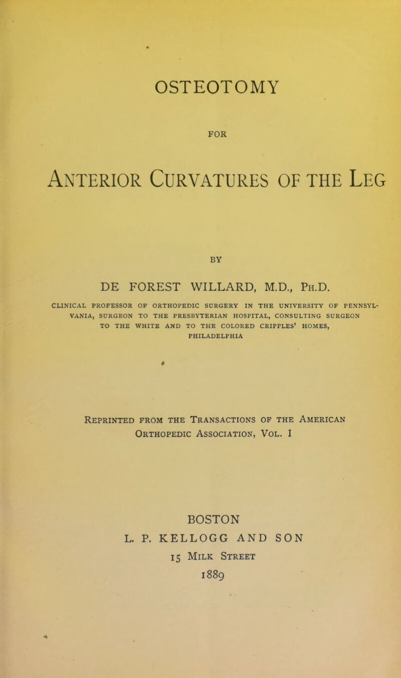 OSTEOTOMY FOR Anterior Curvatures of the Leg BY DE FOREST WILLARD, M.D., Ph.D. CLINICAL PROFESSOR OF ORTHOPEDIC SURGERY IN THE UNIVERSITY OF PENNSYL- VANIA, SURGEON TO THE PRESBYTERIAN HOSPITAL, CONSULTING SURGEON TO THE WHITE AND TO THE COLORED CRIPPLES' HOMES, PHILADELPHIA Reprinted from the Transactions of the American Orthopedic Association, Vol. I BOSTON L. P. KELLOGG AND SON 15 Milk Street 1889