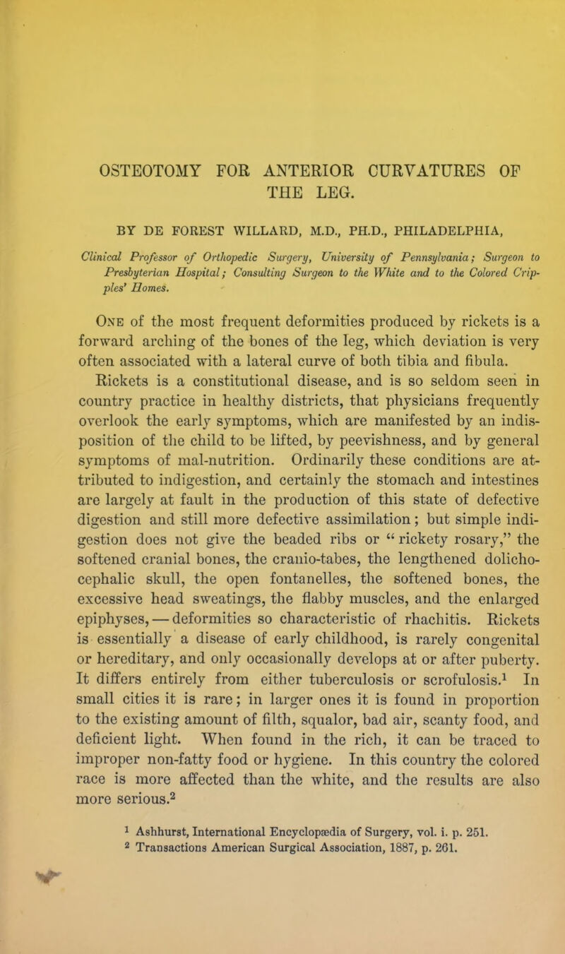 OSTEOTOMY FOR ANTERIOR CURVATURES OF THE LEG. BY DE FOREST WILLARD, M.D., PH.D., PHILADELPHIA, Clinical Professor of Orthopedic Surgery, University of Pennsylvania; Surgeon to Presbyterian Hospital; Consulting Surgeon to the White and to the Colored Crip- ples' Homes. One of the most frequent deformities produced by rickets is a forward arching of the bones of the leg, which deviation is very often associated with a lateral curve of both tibia and fibula. Rickets is a constitutional disease, and is so seldom seen in country practice in healthy districts, that physicians frequently overlook the early symptoms, which are manifested by an indis- position of the child to be lifted, by peevishness, and by general symptoms of mal-nutrition. Ordinarily these conditions are at- tributed to indigestion, and certainly the stomach and intestines are largely at fault in the production of this state of defective digestion and still more defective assimilation; but simple indi- gestion does not give the beaded ribs or  rickety rosary, the softened cranial bones, the cranio-tabes, the lengthened dolicho- cephalic skull, the open fontanelles, the softened bones, the excessive head sweatings, the flabby muscles, and the enlarged epiphyses, — deformities so characteristic of rhachitis. Rickets is essentially a disease of early childhood, is rarely congenital or hereditary, and only occasionally develops at or after puberty. It differs entirely from either tuberculosis or scrofulosis.1 In small cities it is rare; in larger ones it is found in proportion to the existing amount of filth, squalor, bad air, scanty food, and deficient light. When found in the rich, it can be traced to improper non-fatty food or hygiene. In this country the colored race is more affected than the white, and the results are also more serious.2 1 Ashhurst, International Encyclopaedia of Surgery, vol. i. p. 251. 2 Transactions American Surgical Association, 1887, p. 261.