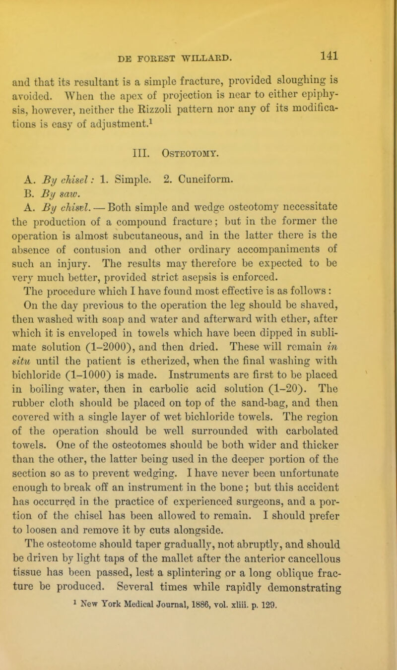 and that its resultant is a simple fracture, provided sloughing is avoided. When the apex of projection is near to either epiphy- sis, however, neither the Rizzoli pattern nor any of its modifica- tions is easy of adjustment.1 III. Osteotomy. A. By chisel: 1. Simple. 2. Cuneiform. B. By saw. A. By chisel. — Both simple and wedge osteotomy necessitate the production of a compound fracture; hut in the former the operation is almost subcutaneous, and in the latter there is the absence of contusion and other ordinary accompaniments of such an injury. The results may therefore be expected to be very much better, provided strict asepsis is enforced. The procedure which I have found most effective is as follows : On the day previous to the operation the leg should be shaved, then washed with soap and water and afterward with ether, after which it is enveloped in towels which have been dipped in subli- mate solution (1-2000), and then dried. These will remain in situ until the patient is etherized, when the final washing with bichloride (1-1000) is made. Instruments are first to be placed in boiling water, then in carbolic acid solution (1-20). The rubber cloth should be placed on top of the sand-bag, and then covered with a single layer of wet bichloride towels. The region of the operation should be well surrounded with carbolated towels. One of the osteotomes should be both wider and thicker than the other, the latter being used in the deeper portion of the section so as to prevent wedging. I have never been unfortunate enough to break off an instrument in the bone; but this accident has occurred in the practice of experienced surgeons, and a por- tion of the chisel has been allowed to remain. I should prefer to loosen and remove it by cuts alongside. The osteotome should taper gradually, not abruptly, and should be driven by light taps of the mallet after the anterior cancellous tissue has been passed, lest a splintering or a long oblique frac- ture be produced. Several times while rapidly demonstrating 1 New York Medical Journal, 1886, vol. xliii. p. 129.
