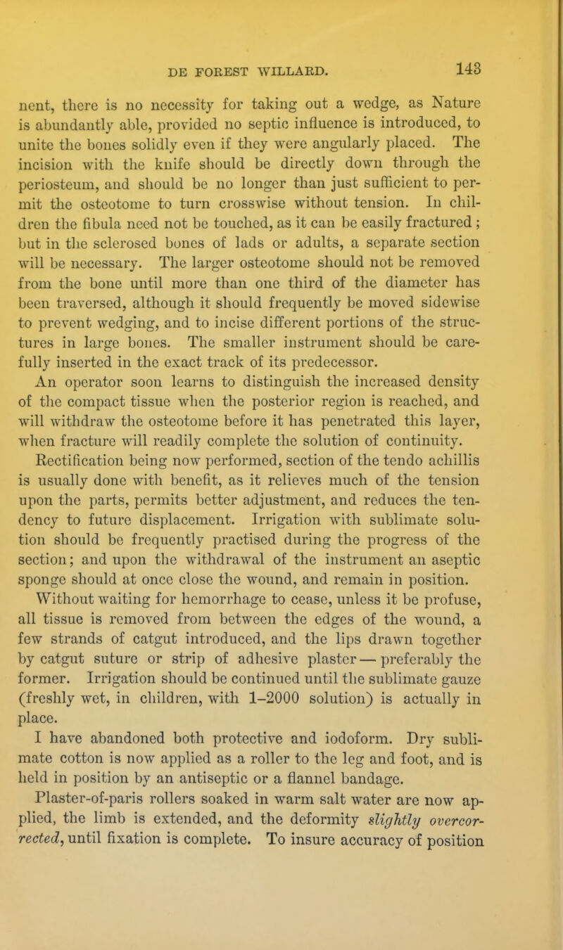 ncnt, there is no necessity for taking out a wedge, as Nature is abundantly able, provided no septic influence is introduced, to unite the bones solidly even if they were angularly placed. The incision with the knife should be directly down through the periosteum, and should be no longer than just sufficient to per- mit the osteotome to turn crosswise without tension. In chil- dren the fibula need not be touched, as it can be easily fractured ; but in the sclerosed bones of lads or adults, a separate section will be necessary. The larger osteotome should not be removed from the bone until more than one third of the diameter has been traversed, although it should frequently be moved sidewise to prevent wedging, and to incise different portions of the struc- tures in large bones. The smaller instrument should be care- fully inserted in the exact track of its predecessor. An operator soon learns to distinguish the increased density of the compact tissue when the posterior region is reached, and will withdraw the osteotome before it has penetrated this layer, when fracture will readily complete the solution of continuity. Rectification being now performed, section of the tendo achillis is usually done with benefit, as it relieves much of the tension upon the parts, permits better adjustment, and reduces the ten- dency to future displacement. Irrigation with sublimate solu- tion should be frequently practised during the progress of the section; and upon the withdrawal of the instrument an aseptic sponge should at once close the wound, and remain in position. Without waiting for hemorrhage to cease, unless it be profuse, all tissue is removed from between the edges of the wound, a few strands of catgut introduced, and the lips drawn together by catgut suture or strip of adhesive plaster — preferably the former. Irrigation should be continued until the sublimate gauze (freshly wet, in children, with 1-2000 solution) is actually in place. I have abandoned both protective and iodoform. Dry subli- mate cotton is now applied as a roller to the leg and foot, and is held in position by an antiseptic or a flannel bandage. Plaster-of-paris rollers soaked in warm salt water are now ap- plied, the limb is extended, and the deformity slightly overcor- rected, until fixation is complete. To insure accuracy of position