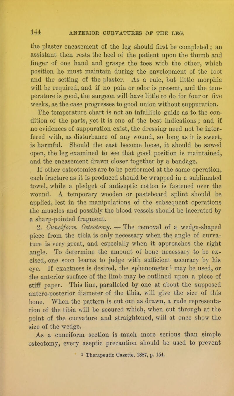 the plaster encasement of the leg should first be completed; an assistant then rests the heel of the patient upon the thumb and finger of one hand and grasps the toes with the other, which position he must maintain during the envelopment of the foot and the setting of the plaster. As a rule, but little morphia will be required, and if no pain or odor is present, and the tem- perature is good, the surgeon will have little to do for four or five weeks, as the case progresses to good union without suppuration. The temperature chart is not an infallible guide as to the con- dition of the parts, yet it is one of the best indications; and if no evidences of suppuration exist, the dressing need not be inter- fered with, as disturbance of any wound, so long as it is sweet, is harmful. Should the cast become loose, it should be sawed open, the leg examined to see that good position is maintained, and the encasement drawn closer together by a bandage. If other osteotomies are to be performed at the same operation, each fracture as it is produced should be wrapped in a sublimated towel, while a pledget of antiseptic cotton is fastened over the wound. A temporary wooden or pasteboard splint should be applied, lest in the manipulations of the subsequent operations the muscles and possibly the blood vessels should be lacerated by a sharp-pointed fragment. 2. Cuneiform Osteotomy. — The removal of a wedge-shaped piece from the tibia is only necessary when the angle of curva- ture is very great, and especially when it approaches the right angle. To determine the amount of bone necessary to be ex- cised, one soon learns to judge with sufficient accuracy by his eye. If exactness is desired, the sphenometer1 may be used, or the anterior surface of the limb may be outlined upon a piece of stiff paper. This line, paralleled by one at about the supposed antero-posterior diameter of the tibia, will give the size of this bone. When the pattern is cut out as drawn, a rude representa- tion of the tibia will be secured which, when cut through at the point of the curvature and straightened, will at once show the size of the wedge. As a cuneiform section is much more serious than simple osteotomy, every aseptic precaution should be used to prevent i Therapeutic Gazette, 1887, p. 154.