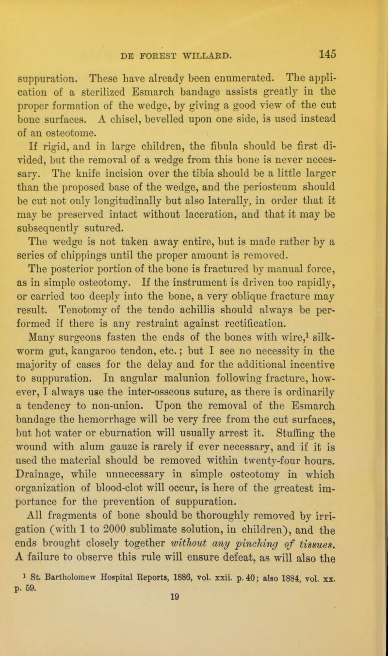 suppuration. These have already been enumerated. The appli- cation of a sterilized Esmarch bandage assists greatly in the proper formation of the wedge, by giving a good view of the cut bone surfaces. A chisel, bevelled upon one side, is used instead of an osteotome. If rigid, and in large children, the fibula should be first di- vided, but the removal of a wedge from this bone is never neces- sary. The knife incision over the tibia should be a little larger than the proposed base of the wedge, and the periosteum should be cut not only longitudinally but also laterally, in order that it may be preserved intact without laceration, and that it may be subsequently sutured. The wedge is not taken away entire, but is made rather by a series of chippings until the proper amount is removed. The posterior portion of the bone is fractured by manual force, as in simple osteotomy. If the instrument is driven too rapidly, or carried too deeply into the bone, a very oblique fracture may result. Tenotomy of the tendo achillis should always be per- formed if there is any restraint against rectification. Many surgeons fasten the ends of the bones with wire,1 silk- worm gut, kangaroo tendon, etc.; but I see no necessity in the majority of cases for the delay and for the additional incentive to suppuration. In angular malunion following fracture, how- ever, I always use the inter-osseous suture, as there is ordinarily a tendency to non-union. Upon the removal of the Esmarch bandage the hemorrhage will be very free from the cut surfaces, but hot water or eburnation will usually arrest it. Stuffing the wound with alum gauze is rarely if ever necessary, and if it is used the material should be removed within twenty-four hours. Drainage, while unnecessary in simple osteotomy in which organization of blood-clot will occur, is here of the greatest im- portance for the prevention of suppuration. All fragments of bone should be thoroughly removed by irri- gation (with 1 to 2000 sublimate solution, in children), and the ends brought closely together without any pinching of tissues. A failure to observe this rule will ensure defeat, as will also the 1 St. Bartholomew Hospital Reports, 1886, vol. xxii. p. 40; also 1884, vol. xx.