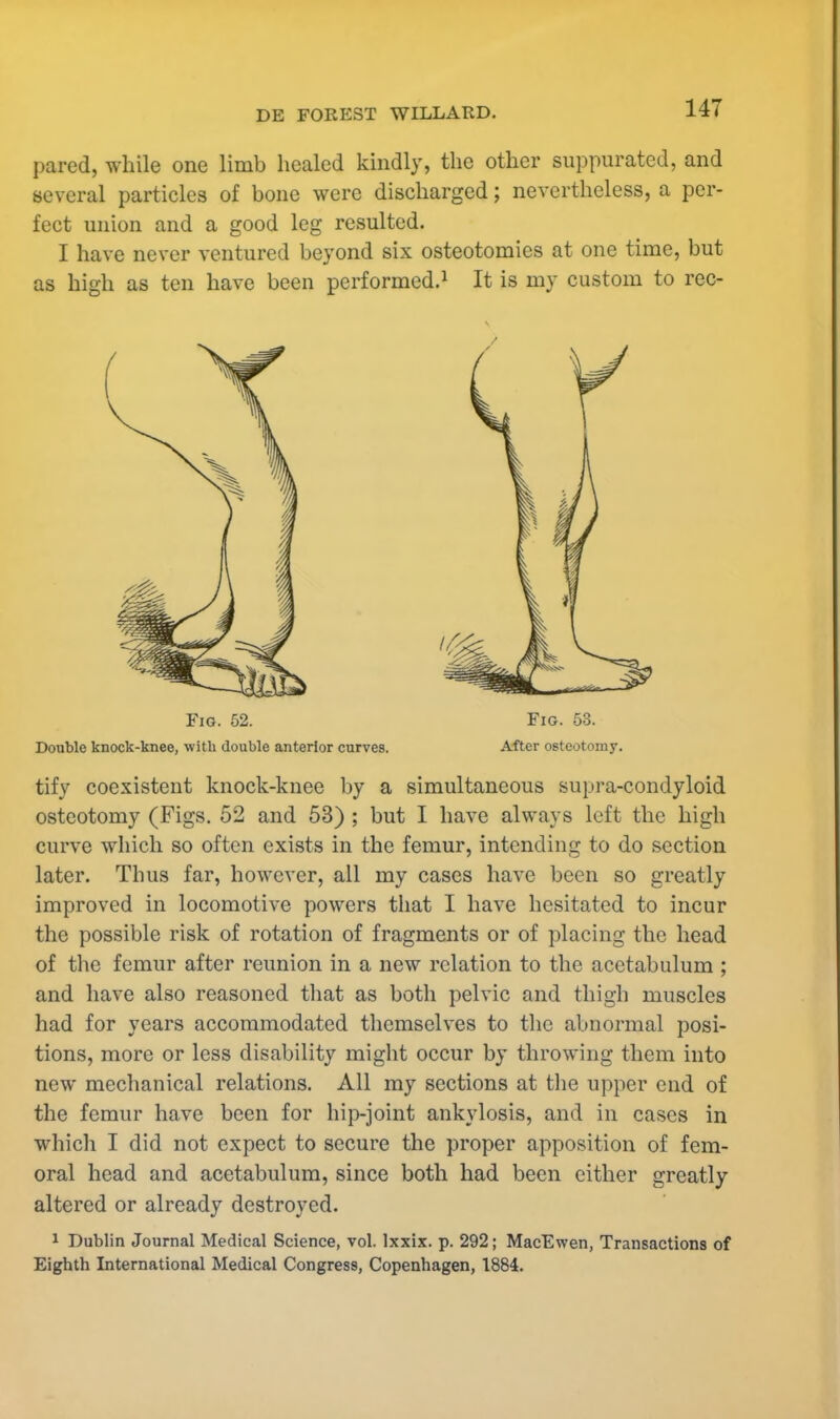 pared, while one limb healed kindly, the other suppurated, and several particles of bone were discharged; nevertheless, a per- fect union and a good leg resulted. I have never ventured beyond six osteotomies at one time, but as high as ten have been performed.1 It is my custom to rec- Fig. 52. Fig. 53. Double knock-knee, with double anterior curves. After osteotomy. tify coexistent knock-knee by a simultaneous supra-condyloid osteotomy (Figs. 52 and 53) ; but I have always left the high curve which so often exists in the femur, intending to do section later. Thus far, however, all my cases have been so greatly improved in locomotive powers that I have hesitated to incur the possible risk of rotation of fragments or of placing the head of the femur after reunion in a new relation to the acetabulum ; and have also reasoned that as both pelvic and thigh muscles had for years accommodated themselves to the abnormal posi- tions, more or less disability might occur by throwing them into new mechanical relations. All my sections at the upper end of the femur have been for hip-joint ankylosis, and in cases in which I did not expect to secure the proper apposition of fem- oral head and acetabulum, since both had been either greatly altered or already destroyed. 1 Dublin Journal Medical Science, vol. lxxix. p. 292; MacEwen, Transactions of Eighth International Medical Congress, Copenhagen, 1884.