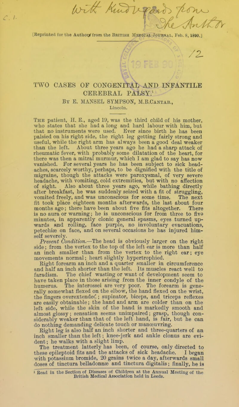 [Reprinted for the Author/ from the British Medical Journal, Feb. 8,1890.J TWO CASES OF CONGENITAL AND INFANTILE CEREBRAL PALSY.1 By E. MANSEL SYMPSON, M.B.Cantab., Lincoln. The patient, H. E., aged Yd, was the third child of his mother, who states that she had a long and hard labour with him, but that no instruments were used. Ever since birth he has been palsied on his right side, the right leg getting fairly strong and useful, while the right arm has always been a good deal weaker than the left. About three years ago he had a sharp attack of rheumatic fever, with probably some dilatation of the heart, for there was then a mitral murmur, which I am glad to say has now vanished. For several years he has been subject to sick head- aches, scarcely worthy, perhaps, to be dignified with the title of migraine, though the attacks were paroxysmal, of very severe headache, with vomiting, cold extremities, but with no affection of sight. Also about three years ago, while bathing directly after breakfast, he was suddenly seized with a fit of struggling, vomited freely, and was unconscious for some time. The next lit took place eighteen months afterwards, the last about four months ago; there have been about five fits altogether. There is no aura or warning; he is unconscious for from three to fiva minutes, in apparently clonic general spasms, eyes turned up- wards and rolling, face purple, no involuntary evacuations, petechise on face, and on several occasions he has injured him- self severely. Present Condition.—The head is obviously larger on the right side; from the vertex to the top of the left ear is more than half an inch smaller than from the vertex to the right ear; eye movements normal; heart slightly hypertrophied. Right forearm an inch and a quarter smaller in circumference and half an inch shorter than the left. Its muscles react well to faradism. The chief wasting or want of development seem to have taken place in those arising from the inner condyle of the humerus. The interossei are very poor. The forearm is gene- rally somewhat flexed on the elbow, the hand flexed on the wrist, the lingers overextended; supinator, biceps, and triceps reflexes are easily obtainable; the hand and arm are colder than on the left side, while the skin of the hand is markedly smooth and almost glossy; sensation seems unimpaired; grasp, though con- siderably weaker than that of the left hand, is fair, but he can do nothing demanding delicate touch or manoeuvring. Right leg is also half an inch shorter and three-quarters of an inch smaller than the left; knee-jerk and ankle clonus are evi- dent ; he walks with a slight limp. The treatment latterly has been, of course, only directed to these epileptoid fits and the attacks of sick headache. I began with potassium bromide, 20 grains twice a day, afterwards small doses of tinctura belladonnse and tinctura digitalis; finally, he is 1 Read in the Section of Diseases of Children at the Annual Meeting of the British Medical Association held in Leeds.