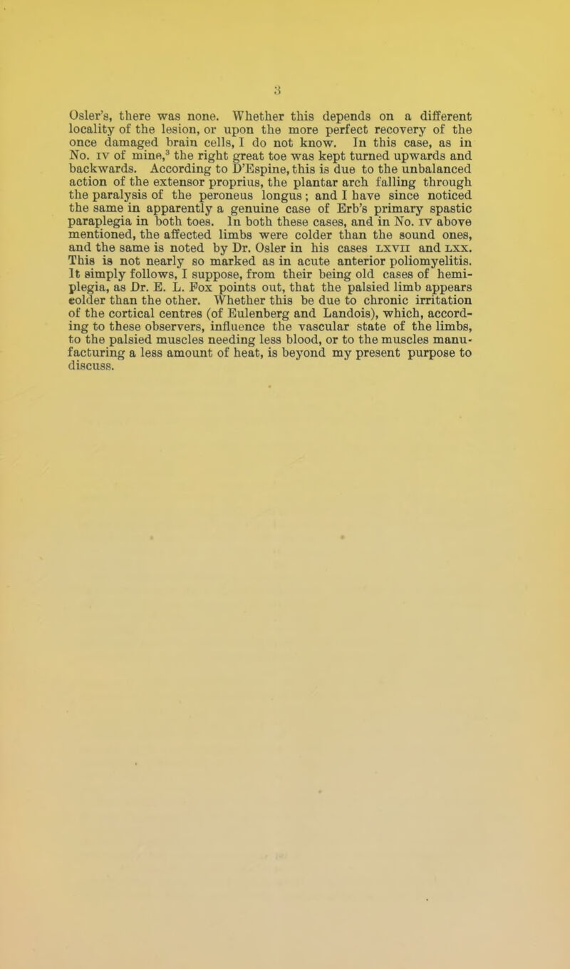 Osier's, there was none. Whether this depends on a different locality of the lesion, or upon the more perfect recovery of the once damaged brain cells, I do not know. In this case, as in No. iv of mine,3 the right great toe was kept turned upwards and backwards. According to D'Espine, this is due to the unbalanced action of the extensor proprius, the plantar arch falling through the paralysis of the peroneus longus; and I have since noticed the same in apparently a genuine case of Erb's primary spastic paraplegia in both toes. In both these cases, and in No. iv above mentioned, the affected limbs were colder than the sound ones, and the same is noted by Dr. Osier in his cases lxvii and lxx. This is not nearly so marked as in acute anterior poliomyelitis. It simply follows, I suppose, from their being old cases of hemi- plegia, as Dr. E. L. Pox points out, that the palsied limb appears eokler than the other. Whether this be due to chronic irritation of the cortical centres (of Eulenberg and Landois), which, accord- ing to these observers, influence the vascular state of the limbs, to the palsied muscles needing less blood, or to the muscles manu- facturing a less amount of heat, is beyond my present purpose to discuss.