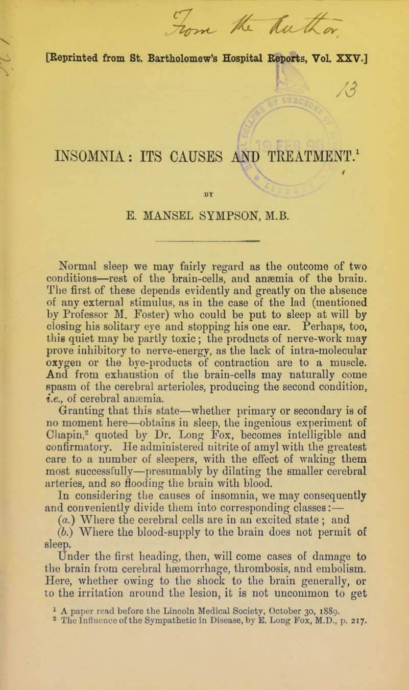 [Reprinted from St. Bartholomew's Hospital Reports, Vol. XXV.] ■ / '3 INSOMNIA: ITS CAUSES AND TREATMENT.1 Bt E. MANSEL SYMPSON, M.B. Normal sleep we may fairly regard as the outcome of two conditions—rest of the brain-cells, and anaemia of the brain. The first of these depends evidently and greatly on the absence of any external stimulus, as in the case of the lad (mentioned by Professor M. Foster) who could be put to sleep at will by closing his solitary eye and stopping his one ear. Perhaps, too, this quiet may be partly toxic ; the products of nerve-work may prove inhibitory to nerve-energy, as the lack of intra-molecular oxygen or the bye-products of contraction are to a muscle. And from exhaustion of the brain-cells may naturally come spasm of the cerebral arterioles, producing the second condition, i.e., of cerebral anaemia. Granting that this state—whether primary or secondary is of no moment here—obtains in sleep, the ingenious experiment of Chapin,2 quoted by Dr. Long Fox, becomes intelligible and confirmatory. He administered nitrite of amyl with the greatest care to a number of sleepers, with the effect of waking them most successfully—presumably by dilating the smaller cerebral arteries, and so flooding the brain with blood. In considering the causes of insomnia, we may consequently and conveniently divide them into corresponding classes:— (a.) Where the cerebral cells are in an excited state ; and (b.) Where the blood-supply to the brain does not permit of sleep. Under the first heading, then, will come cases of damage to the brain from cerebral haemorrhage, thrombosis, and embolism. Here, whether owing to the shock to the brain generally, or to the irritation around the lesion, it is not uncommon to get 1 A paper road before the Lincoln Medical Society, October 30, 1889. 2 The Influence of the Sympathetic in Disease, by E. Long Fox, M.D., p. 217.