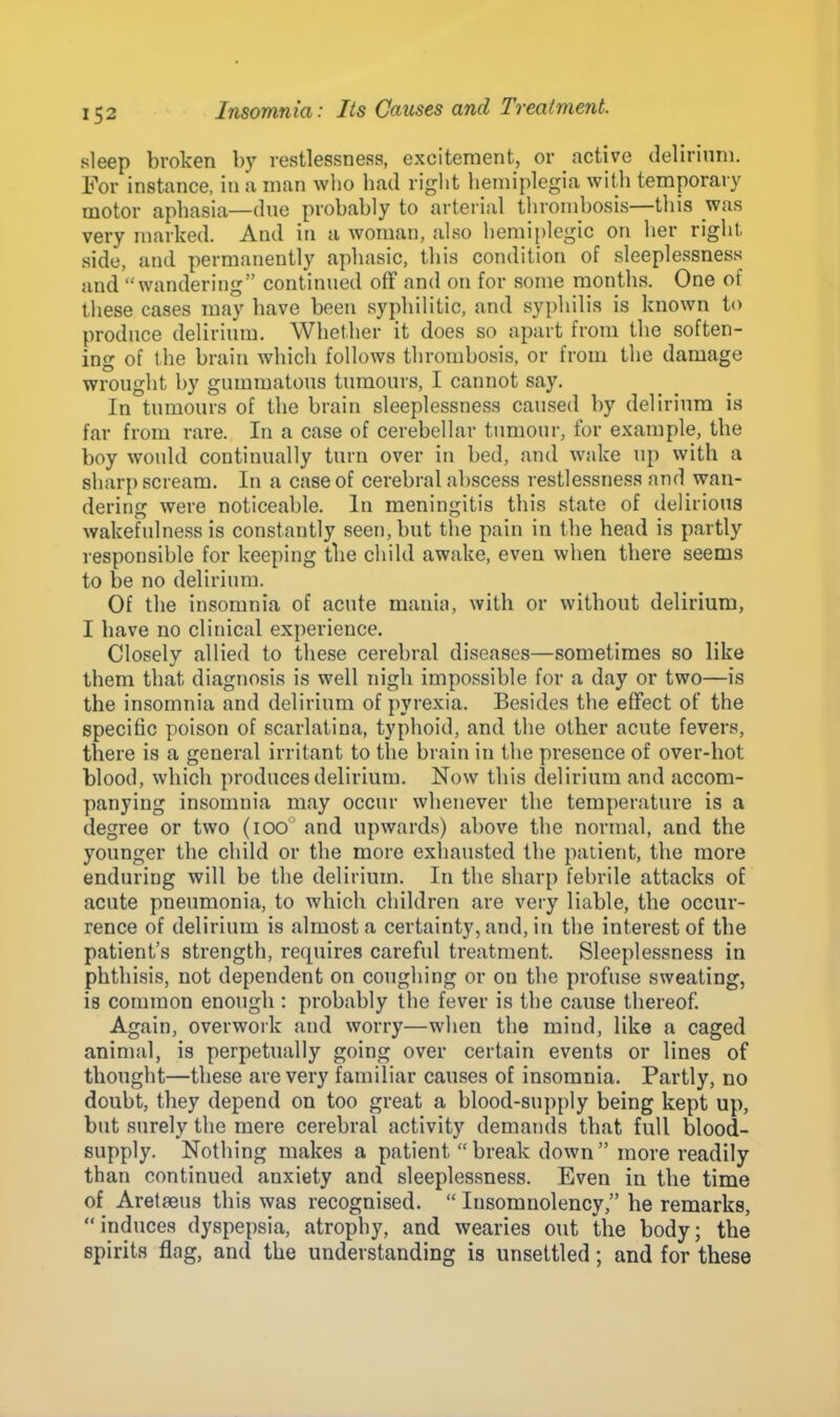 sleep broken by restlessness, excitement, or active delirium. For instance, in a man who had right hemiplegia with temporary motor aphasia—due probably to arterial thrombosis—this was very marked. And in a woman, also hemiplegic on her right side, and permanently aphasic, this condition of sleeplessness and wandering continued off and on for some months. One of these cases may have been syphilitic, and syphilis is known to produce delirium. Whether it does so apart from the soften- ing of the brain which follows thrombosis, or from the damage wrought by gummatous tumours, I cannot say. In tumours of the brain sleeplessness caused by delirium is far from rare. In a case of cerebellar tumour, for example, the boy would continually turn over in bed, and wake up with a sharp scream. In a case of cerebral abscess restlessness and wan- dering were noticeable. In meningitis this state of delirious wakefulness is constantly seen, but the pain in the head is partly responsible for keeping the child awake, even when there seems to be no delirium. Of the insomnia of acute mania, with or without delirium, I have no clinical experience. Closely allied to these cerebral diseases—sometimes so like them that diagnosis is well nigh impossible for a day or two—is the insomnia and delirium of pyrexia. Besides the effect of the specific poison of scarlatina, typhoid, and the other acute fevers, there is a general irritant to the brain in the presence of over-hot blood, which produces delirium. Now this delirium and accom- panying insomnia may occur whenever the temperature is a degree or two (ioo° and upwards) above the normal, and the younger the child or the more exhausted the patient, the more enduring will be the delirium. In the sharp febrile attacks of acute pneumonia, to which children are very liable, the occur- rence of delirium is almost a certainty, and, in the interest of the patient's strength, requires careful treatment. Sleeplessness in phthisis, not dependent on coughing or on the profuse sweating, is common enough : probably the fever is the cause thereof. Again, overwork and worry—when the mind, like a caged animal, is perpetually going over certain events or lines of thought—these are very familiar causes of insomnia. Partly, no doubt, they depend on too great a blood-supply being kept up, but surely the mere cerebral activity demands that full blood- supply. Nothing makes a patient break down more readily than continued anxiety and sleeplessness. Even in the time of Aretaeus this was recognised.  Insomnolency, he remarks, induces dyspepsia, atrophy, and wearies out the body; the spirits flag, and the understanding is unsettled; and for these