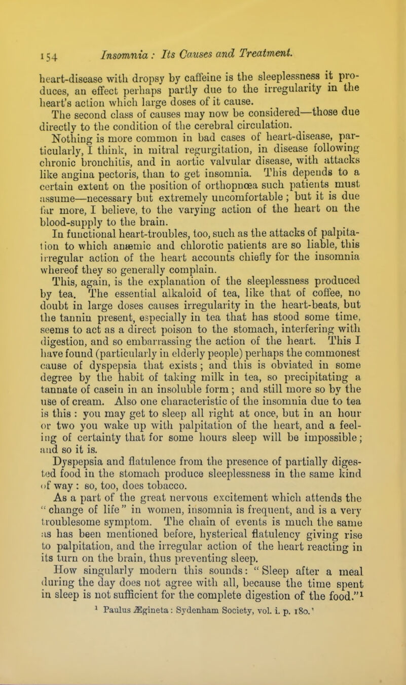 heart-disease with dropsy by caffeine is the sleeplessness it pro- duces, an effect perhaps partly due to the irregularity in the heart's action which large doses of it cause. The second class of causes may now be considered—those due directly to the condition of the cerebral circulation. Nothing is more common in bad cases of heart-disease, par- ticularly, I think, in mitral regurgitation, in disease following chronic bronchitis, and in aortic valvular disease, with attacks like angina pectoris, than to get insomnia. This depends to a certain extent on the position of orthopncea such patients must assume—necessary but extremely uncomfortable ; but it is due far more, I believe, to the varying action of the heart on the blood-supply to the brain. In functional heart-troubles, too, such as the attacks of palpita- 1 ion to which anaemic and chlorotic patients are so liable, this irregular action of the heart accounts chiefly for the insomnia whereof they so generally complain. This, again, is the explanation of the sleeplessness produced by tea. The essential alkaloid of tea, like that of coffee, no doubt in large doses causes irregularity in the heart-beats, but the tannin present, especially in tea that has stood some time, seems to act as a direct poison to the stomach, interfering with digestion, and so embarrassing the action of the heart. This I have found (particularly in elderly people) perhaps the commonest cause of dyspepsia that exists ; and this is obviated in some degree by the habit of taking milk in tea, so precipitating a tannate of casein in an insoluble form; and still more so by the use of cream. Also one characteristic of the insomnia due to tea is this : you may get to sleep all right at once, but in an hour or two you wake up with palpitation of the heart, and a feel- ing of certainty that for some hours sleep will be impossible; and so it is. Dyspepsia and flatulence from the presence of partially diges- ted food in the stomach produce sleeplessness in the same kind of way : so, too, does tobacco. As a part of the great nervous excitement which attends the  change of life  in women, insomnia is frequent, and is a very troublesome symptom. The chain of events is much the same as has been mentioned before, hysterical flatulency giving rise to palpitation, and the irregular action of the heart reacting in its turn on the brain, thus preventing sleep. How singularly modern this sounds:  Sleep after a meal during the day does not agree with all, because the time spent in sleep is not sufficient for the complete digestion of the food.1 1 Paulus JEgineta: Sydenham Society, vol. i. p. iSo.'