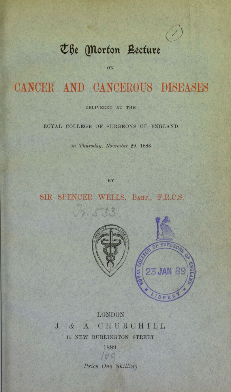 ON CANCER AND CANCEROUS DISEASES DRLIVEHEn AT THE ROYAL COLLEGE OF SURGEONS OF ENGLAND on Thursday, November 29, 188b BY SLR SPENCER WELLS, Bart., F.R.C.S. LONDON J. & A. C II U ECHI L L 11 NEW BURLINGTON STREET 1881) Price One Shilling