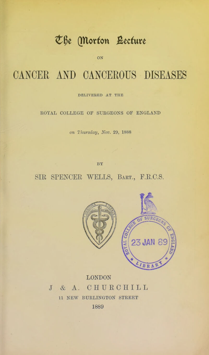 Z§t Qttorfon %tduxt ON CANCER AND CANCEROUS DISEASES DELIVEBED AT THE ROYAL COLLEGE OF SUEGEONS OF ENGLAND o?i Thursday, Nov. 29, 1888 BY SIR SPENCER WELLS, Bart., F.R.C.S. LONDON J & A. CHURCHILL 11 NEW BURLINGTON STREET 1889