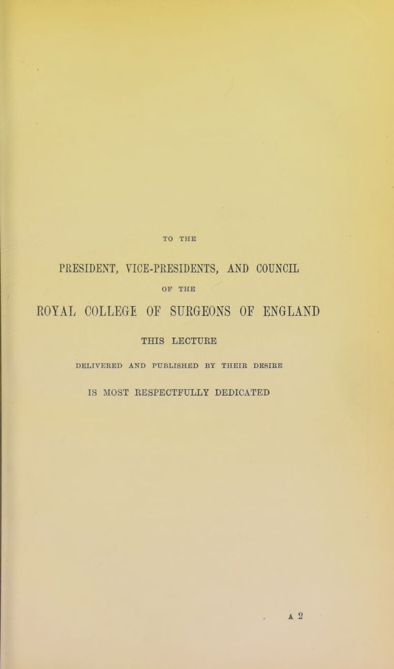 TO THE PRESIDENT, VICE-PRESIDENTS, AND COUNCIL OF THE ROYAL COLLEGE OF SURGEONS OF ENGLAND THIS LECTURE DELIVERED AND PUBLISHED BY THEIR DESIRE IS MOST RESPECTFULLY DEDICATED