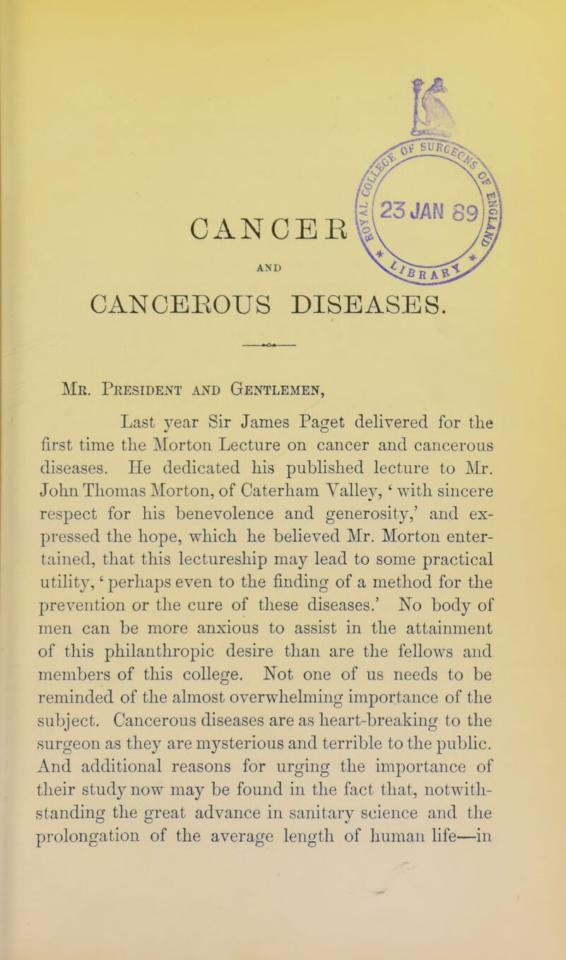 OANCEE CANCEROUS DISEASES. Mr. President and Gentlemen, Last year Sir James Paget delivered for the first time the Morton Lecture on cancer and cancerous diseases. He dedicated his published lecture to Mr. John Thomas Morton, of Caterham Valley,' with sincere respect for his benevolence and generosity,' and ex- pressed the hope, which he believed Mr. Morton enter- tained, that this lectureship may lead to some practical utility,' perhaps even to the finding of a method for the prevention or the cure of these diseases.' No body of men can be more anxious to assist in the attainment of this philanthropic desire than are the fellows and members of this college. Not one of us needs to be reminded of the almost overwhelming importance of the subject. Cancerous diseases are as heart-breaking to the surgeon as they are mysterious and terrible to the public. And additional reasons for urging the importance of their study now may be found in the fact that, notwith- standing the great advance in sanitary science and the prolongation of the average length of human life—in