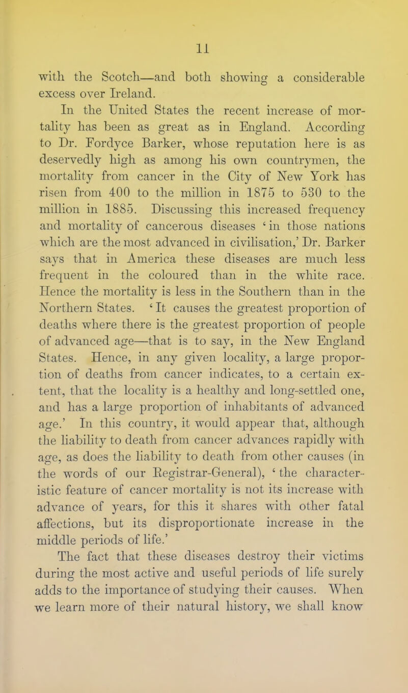 with the Scotch—and both showing a considerable excess over Ireland. In the United States the recent increase of mor- tality has been as great as in England. According to Dr. Fordyce Barker, whose reputation here is as deservedly high as among his own countrymen, the mortality from cancer in the City of New York has risen from 400 to the million in 1875 to 530 to the million in 1885. Discussing this increased frequency and mortality of cancerous diseases ' in those nations which are the most advanced in civilisation,' Dr. Barker says that in America these diseases are much less frequent in the coloured than in the white race. Hence the mortality is less in the Southern than in the Northern States. ' It causes the greatest proportion of deaths where there is the greatest proportion of people of advanced age—that is to say, in the New England States. Hence, in any given locality, a large propor- tion of deaths from cancer indicates, to a certain ex- tent, that the locality is a healthy and long-settled one, and has a large proportion of inhabitants of advanced age.' In this country, it would appear that, although the liability to death from cancer advances rapidly with age, as does the liability to death from other causes (in the words of our Eegistrar-General), ' the character- istic feature of cancer mortality is not its increase with advance of years, for this it shares with other fatal affections, but its disproportionate increase in the middle periods of life.' The fact that these diseases destroy their victims during the most active and useful periods of life surely adds to the importance of studying their causes. When we learn more of their natural history, we shall know