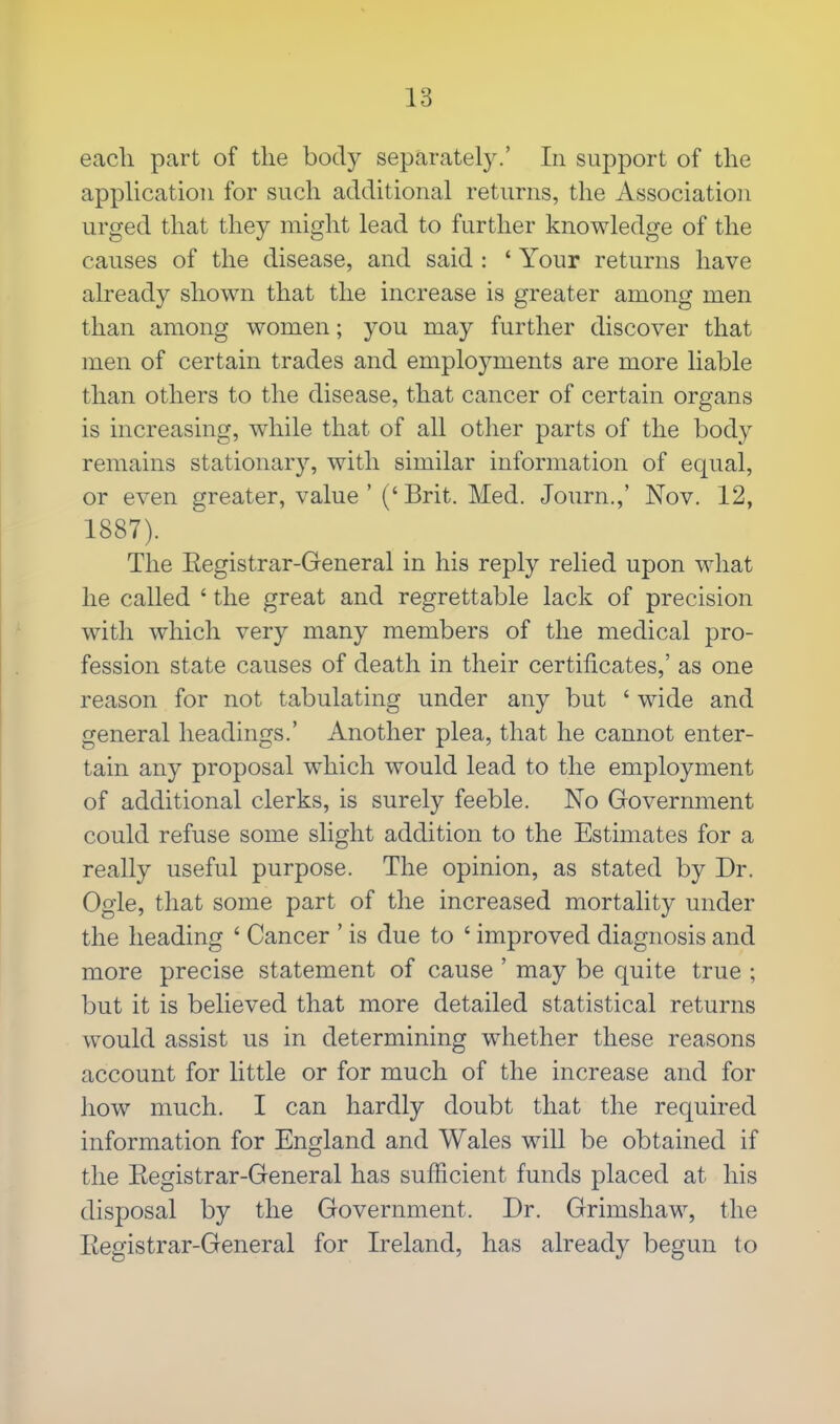 eacli part of the body separately.' In support of the application for such additional returns, the Association urged that they might lead to further knowledge of the causes of the disease, and said : 1 Your returns have already shown that the increase is greater among men than among women; you may further discover that men of certain trades and employments are more liable than others to the disease, that cancer of certain organs is increasing, while that of all other parts of the body remains stationary, with similar information of equal, or even greater, value'('Brit. Med. Journ.,' Nov. 12, 1887). The Eegistrar-General in his reply relied upon what he called ' the great and regrettable lack of precision with which very many members of the medical pro- fession state causes of death in their certificates,' as one reason for not tabulating under any but ' wide and general headings.' Another plea, that he cannot enter- tain any proposal which would lead to the employment of additional clerks, is surely feeble. No Government could refuse some slight addition to the Estimates for a really useful purpose. The opinion, as stated by Dr. Ogle, that some part of the increased mortality under the heading * Cancer ' is due to ' improved diagnosis and more precise statement of cause ' may be quite true ; but it is believed that more detailed statistical returns would assist us in determining whether these reasons account for little or for much of the increase and for how much. I can hardly doubt that the required information for England and Wales will be obtained if the Eegistrar-General has sufficient funds placed at his disposal by the Government. Dr. Grimshaw, the Eegistrar-General for Ireland, has already begun to