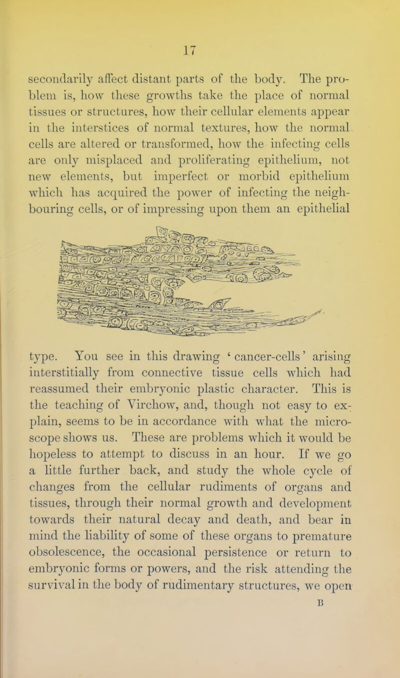 secondarily affect distant parts of the body. The pro- blem is, how these growths take the place of normal tissues or structures, how their cellular elements appear in the interstices of normal textures, how the normal cells are altered or transformed, how the infecting cells are only misplaced and proliferating epithelium, not new elements, but imperfect or morbid epithelium which has acquired the power of infecting the neigh- bouring cells, or of impressing upon them an epithelial type. You see in this drawing ' cancer-cells' arising interstitially from connective tissue cells which had reassumed their embryonic plastic character. This is the teaching of Virchow, and, though not easy to ex- plain, seems to be in accordance with what the micro- scope shows us. These are problems which it would be hopeless to attempt to discuss in an hour. If we go a little further back, and study the whole cycle of changes from the cellular rudiments of organs and tissues, through their normal growth and development towards their natural decay and death, and bear in mind the liability of some of these organs to premature obsolescence, the occasional persistence or return to embryonic forms or powers, and the risk attending the survival in the body of rudimentary structures, we open B