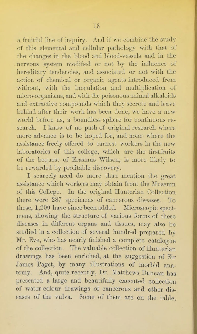 a fruitful Hue of inquiry. And if we combine the study of this elemental and cellular pathology with that of the changes in the blood and blood-vessels and in the nervous system modified or not by the influence of hereditary tendencies, and associated or not with the action of chemical or organic agents introduced from without, with the inoculation and multiplication of micro-organisms, and with the poisonous animal alkaloids and extractive compounds which they secrete and leave behind after their work has been done, we have a new world before us, a boundless sphere for continuous re- search. I know of no path of original research where more advance is to be hoped for, and none where the assistance freely offered to earnest workers in the new laboratories of this college, which are the firstfruits of the bequest of Erasmus Wilson, is more likely to be rewarded by profitable discovery. I scarcely need do more than mention the great assistance which workers may obtain from the Museum of this College. In the original Hunterian Collection there were 287 specimens of cancerous diseases. To these, 1,200 have since been added. Microscopic speci- mens, showing the structure of various forms of these diseases in different organs and tissues, may also be studied in a collection of several hundred prepared by Mr. Eve, who has nearly finished a complete catalogue of the collection. The valuable collection of Hunterian drawings has been enriched, at the suggestion of Sir James Paget, by many illustrations of morbid ana- tomy. And, quite recently, Dr. Matthews Duncan has presented a large and beautifully executed collection of water-colour drawings of cancerous and other dis- eases of the vulva. Some of them are on the table,