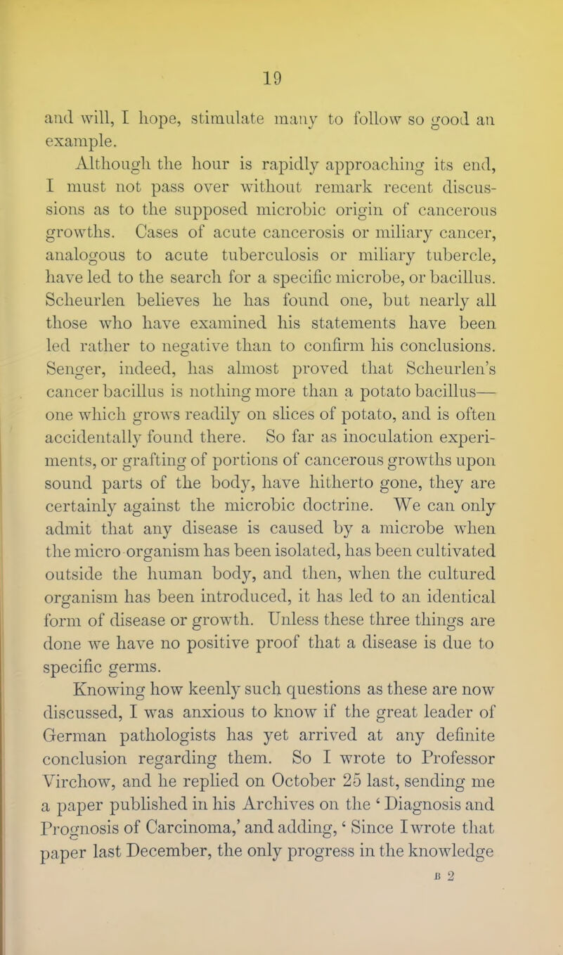 and will, I hope, stimulate many to follow so good an example. Although the hour is rapidly approaching its end, I must not pass over without remark recent discus- sions as to the supposed microbic origin of cancerous growths. Cases of acute cancerosis or miliary cancer, analogous to acute tuberculosis or miliary tubercle, have led to the search for a specific microbe, or bacillus. Scheurlen believes he has found one, but nearly all those who have examined his statements have been led rather to negative than to confirm his conclusions. Senger, indeed, has almost proved that Scheurlen's cancer bacillus is nothing more than a potato bacillus— one which grows readily on slices of potato, and is often accidentally found there. So far as inoculation experi- ments, or grafting of portions of cancerous growths upon sound parts of the body, have hitherto gone, they are certainly against the microbic doctrine. We can only admit that any disease is caused by a microbe when the micro organism has been isolated, has been cultivated outside the human body, and then, when the cultured organism has been introduced, it has led to an identical form of disease or growth. Unless these three things are done we have no positive proof that a disease is due to specific germs. Knowing how keenly such questions as these are now discussed, I was anxious to know if the great leader of German pathologists has yet arrived at any definite conclusion regarding them. So I wrote to Professor Virchow, and he replied on October 25 last, sending me a paper published in his Archives on the ' Diagnosis and Prognosis of Carcinoma,' and adding,' Since I wrote that paper last December, the only progress in the knowledge a 2