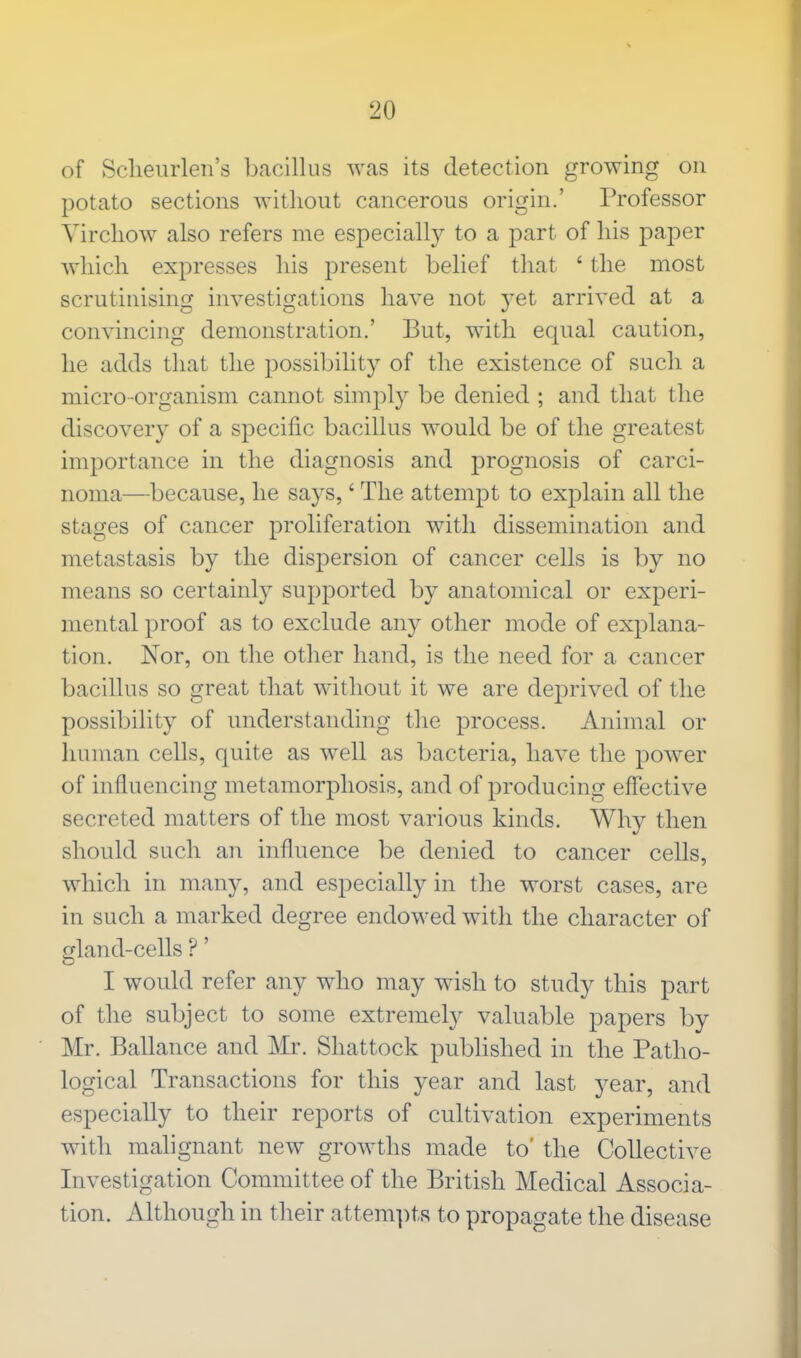 of Scheurlen's bacillus was its detection growing on potato sections without cancerous origin.' Professor Virchow also refers me especially to a part of his paper which expresses his present belief that ' the most scrutinising investigations have not yet arrived at a convincing demonstration.' But, with equal caution, he adds that the possibility of the existence of such a micro-organism cannot simply be denied ; and that the discovery of a specific bacillus would be of the greatest importance in the diagnosis and prognosis of carci- noma—because, he says,' The attempt to explain all the stages of cancer proliferation with dissemination and metastasis by the dispersion of cancer cells is by no means so certainty supported by anatomical or experi- mental proof as to exclude any other mode of explana- tion. Nor, on the other hand, is the need for a cancer bacillus so great that without it we are deprived of the possibility of understanding the process. Animal or human cells, quite as well as bacteria, have the power of influencing metamorphosis, and of producing effective secreted matters of the most various kinds. Why then should such an influence be denied to cancer cells, which in many, and especially in the worst cases, are in such a marked degree endowed with the character of gland-cells ?' I would refer any who may wish to study this part of the subject to some extremely valuable papers by Mr. Ballance and Mr. Shattock published in the Patho- logical Transactions for this year and last year, and especially to their reports of cultivation experiments with malignant new growths made to' the Collective Investigation Committee of the British Medical Associa- tion. Although in their attempts to propagate the disease