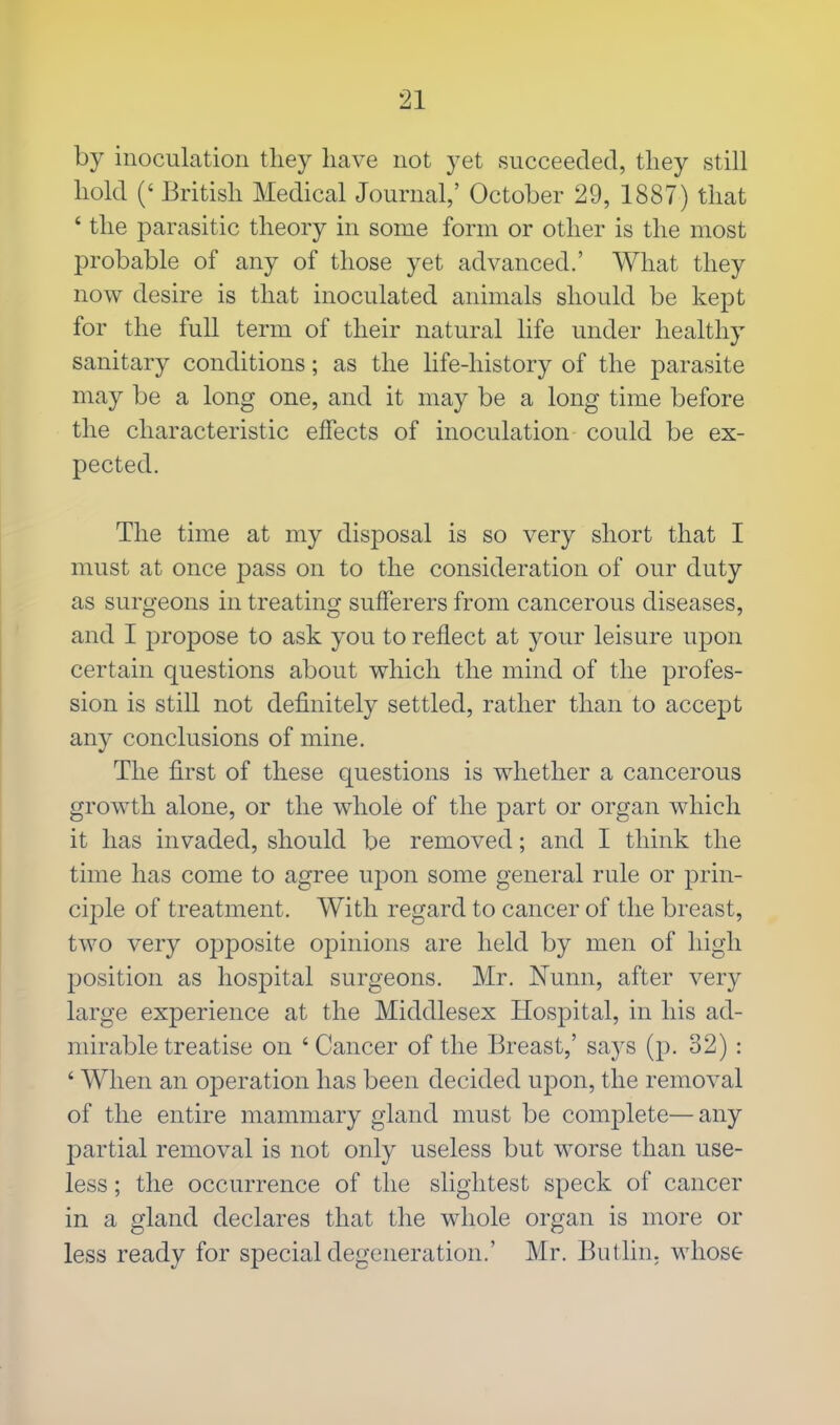 by inoculation they have not yet succeeded, they still hold (' British Medical Journal,' October 29, 1887) that ' the parasitic theory in some form or other is the most probable of any of those yet advanced.' What they now desire is that inoculated animals should be kept for the full term of their natural life under healthy sanitary conditions; as the life-history of the parasite may be a long one, and it may be a long time before the characteristic effects of inoculation could be ex- pected. The time at my disposal is so very short that I must at once pass on to the consideration of our duty as surgeons in treating sufferers from cancerous diseases, and I propose to ask you to reflect at your leisure upon certain questions about which the mind of the profes- sion is still not definitely settled, rather than to accept any conclusions of mine. The first of these questions is whether a cancerous growth alone, or the whole of the part or organ which it has invaded, should be removed; and I think the time has come to agree upon some general rule or prin- ciple of treatment. With regard to cancer of the breast, two very opposite opinions are held by men of high position as hospital surgeons. Mr. Nunn, after very large experience at the Middlesex Hospital, in his ad- mirable treatise on ' Cancer of the Breast,' says (p. 32): ' When an operation has been decided upon, the removal of the entire mammary gland must be complete—any partial removal is not only useless but worse than use- less ; the occurrence of the slightest speck of cancer in a gland declares that the whole organ is more or less ready for special degeneration.' Mr. Butlin. whose