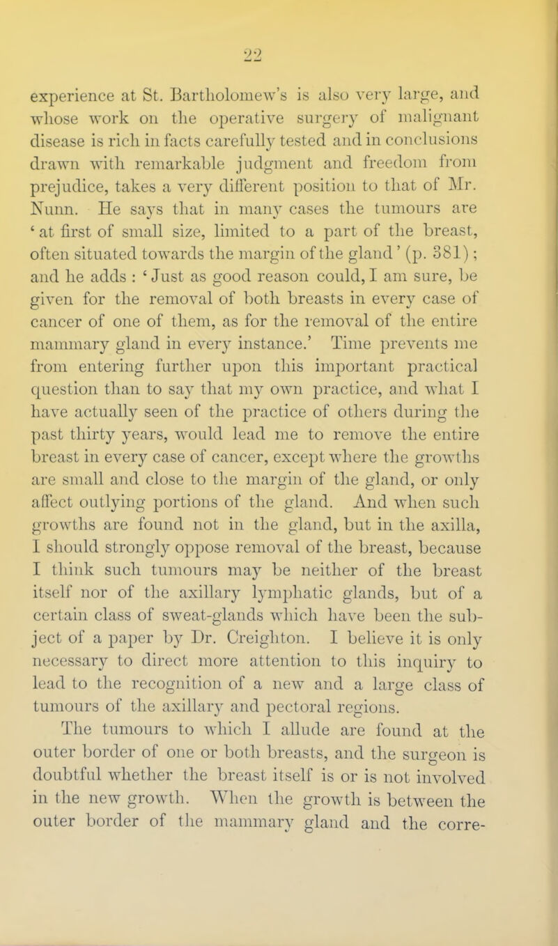experience at St. Bartholomew's is also very large, and whose work on the operative surgery of malignant disease is rich in facts carefully tested and in conclusions drawn with remarkable judgment and freedom from prejudice, takes a very different position to that of Mr. Nunn. He says that in many cases the tumours are ' at first of small size, limited to a part of the breast, often situated towards the margin of the gland' (p. 381); and he adds : ' Just as good reason could, I am sure, be given for the removal of both breasts in every case of cancer of one of them, as for the removal of the entire mammary gland in every instance.' Time prevents me from entering further upon this important practical question than to say that my own practice, and what I have actually seen of the practice of others during the past thirty years, would lead me to remove the entire breast in every case of cancer, except where the growths are small and close to the margin of the gland, or only affect outlying portions of the gland. And when such growths are found not in the gland, but in the axilla, I should strongly oppose removal of the breast, because I think such tumours may be neither of the breast itself nor of the axillary lymphatic glands, but of a certain class of sweat-glands which have been the sub- ject of a paper by Dr. Creighton. I believe it is only necessary to direct more attention to this inquiry to lead to the recognition of a new and a large class of tumours of the axillary and pectoral regions. The tumours to which I allude are found at the outer border of one or both breasts, and the surgeon is doubtful whether the breast itself is or is not involved in the new growth. When the growth is between the outer border of the mammary gland and the corre-