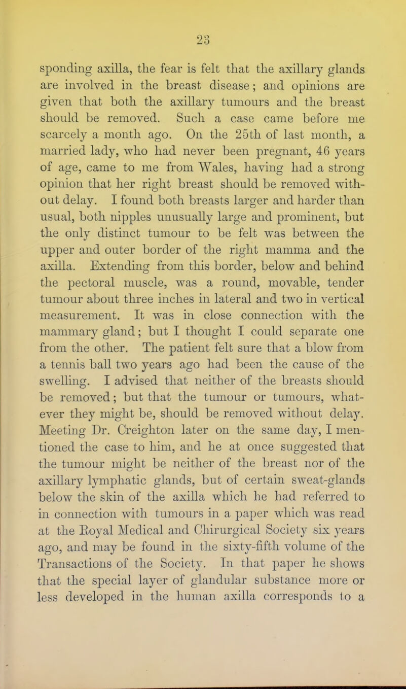 sponding axilla, the fear is felt that the axillary glands are involved in the breast disease; and opinions are given that both the axillary tumours and the breast should be removed. Such a case came before me scarcely a month ago. On the 25th of last month, a married lady, who had never been pregnant, 46 years of age, came to me from Wales, having had a strong opinion that her right breast should be removed with- out delay. I found both breasts larger and harder than usual, both nipples unusually large and prominent, but the only distinct tumour to be felt was between the upper and outer border of the right mamma and the axilla. Extending from this border, below and behind the pectoral muscle, was a round, movable, tender tumour about three inches in lateral and two in vertical measurement. It was in close connection with the mammary gland; but I thought I could separate one from the other. The patient felt sure that a blow from a tennis ball two years ago had been the cause of the swelling. I advised that neither of the breasts should be removed; but that the tumour or tumours, what- ever they might be, should be removed without delay. Meeting Dr. Creighton later on the same day, I men- tioned the case to him, and he at once suggested that the tumour might be neither of the breast nor of the axillary lymphatic glands, but of certain sweat-glands below the skin of the axilla which he had referred to in connection with tumours in a paper which was read at the Eoyal Medical and Chirurgical Society six years ago, and may be found in the sixty-fifth volume of the Transactions of the Society. In that paper he shcnvs that the special layer of glandular substance more or less developed in the human axilla corresponds to a
