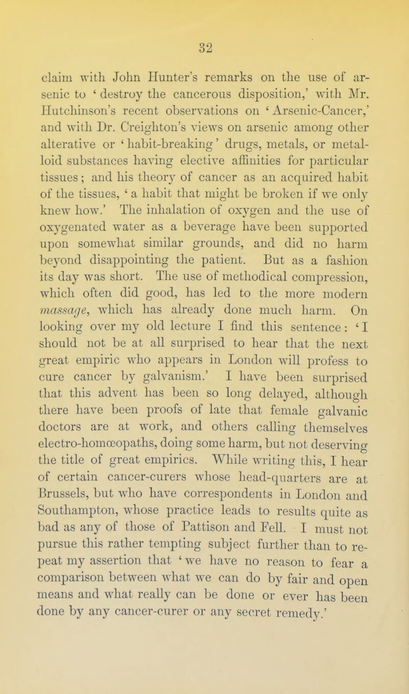 claim with John Hunter's remarks on the use of ar- senic to 1 destroy the cancerous disposition,' with Mr. Hutchinson's recent observations on ' Arsenic-Cancer,' and with Dr. Creighton's views on arsenic among other alterative or ' habit-breaking' drugs, metals, or metal- loid substances having elective affinities for particular tissues; and his theory of cancer as an acquired habit of the tissues, ' a habit that might be broken if we only knew how.' The inhalation of oxygen and the use of oxygenated water as a beverage have been supported upon somewhat similar grounds, and did no harm beyond disappointing the patient. But as a fashion its day was short. The use of methodical compression, which often did good, has led to the more modern massage, which has already done much harm. On looking over my old lecture I find this sentence: ' I should not be at all surprised to hear that the next great empiric who appears in London will profess to cure cancer by galvanism.' I have been surprised that this advent has been so long delayed, although there have been proofs of late that female galvanic doctors are at work, and others calling themselves electro-homoeopaths, doing some harm, but not deserving the title of great empirics. While writing this, I hear of certain cancer-curers whose head-quarters are at Brussels, but who have correspondents in London and Southampton, whose practice leads to results quite as bad as any of those of Pattison and Fell. I must not pursue this rather tempting subject further than to re- peat my assertion that ' we have no reason to fear a comparison between what we can do by fair and open means and what really can be done or ever has been done by any cancer-curer or any secret remedy.'